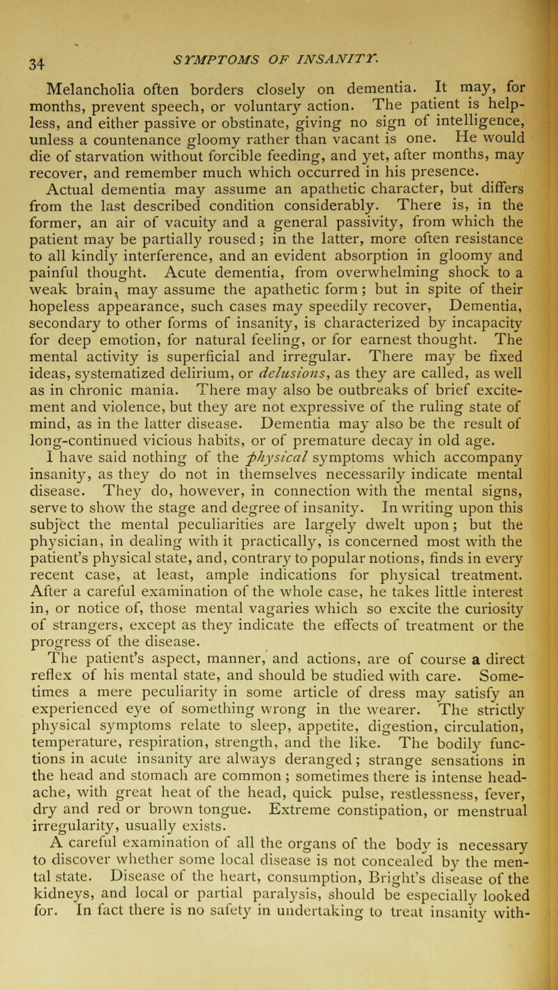 Melancholia often borders closely on dementia. It may, for months, prevent speech, or voluntary action. The patient is help- less, and either passive or obstinate, giving no sign of intelligence, unless a countenance gloomy rather than vacant is one. He would die of starvation without forcible feeding, and yet, after months, may recover, and remember much which occurred in his presence. Actual dementia may assume an apathetic character, but differs from the last described condition considerably. There is, in the former, an air of vacuity and a general passivity, from which the patient may be partially roused; in the latter, more often resistance to all kindly interference, and an evident absorption in gloomy and painful thought. Acute dementia, from overwhelming shock to a weak brain^ may assume the apathetic form; but in spite of their hopeless appearance, such cases may speedily recover, Dementia, secondary to other forms of insanity, is characterized by incapacity for deep emotion, for natural feeling, or for earnest thought. The mental activity is superficial and irregular. There may be fixed ideas, systematized delirium, or delusions, as they are called, as well as in chronic mania. There may also be outbreaks of brief excite- ment and violence, but they are not expressive of the ruling state of mind, as in the latter disease. Dementia may also be the result of long-continued vicious habits, or of premature decay in old age. I have said nothing of the -physical symptoms which accompany insanity, as they do not in themselves necessarily indicate mental disease. They do, however, in connection with the mental signs, serve to show the stage and degree of insanity. In writing upon this subject the mental peculiarities are largely dwelt upon; but the physician, in dealing with it practically, is concerned most with the patient's physical state, and, contrary to popular notions, finds in every recent case, at least, ample indications for physical treatment. After a careful examination of the whole case, he takes little interest in, or notice of, those mental vagaries which so excite the curiosity of strangers, except as they indicate the effects of treatment or the progress of the disease. The patient's aspect, manner, and actions, are of course a direct reflex of his mental state, and should be studied with care. Some- times a mere peculiarity in some article of dress may satisfy an experienced eye of something wrong in the wearer. The strictly physical symptoms relate to sleep, appetite, digestion, circulation, temperature, respiration, strength, and the like. The bodily func- tions in acute insanity are always deranged; strange sensations in the head and stomach are common ; sometimes there is intense head- ache, with great heat of the head, quick pulse, restlessness, fever, dry and red or brown tongue. Extreme constipation, or menstrual irregularity, usually exists. A careful examination of all the organs of the body is necessary to discover whether some local disease is not concealed by the men- tal state. Disease of the heart, consumption, Bright's disease of the kidneys, and local or partial paralysis, should be especially looked for. In fact there is no safety in undertaking to treat insanity with-