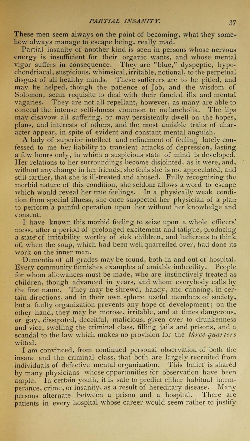 These men seem always on the point of becoming, what they some- how always manage to escape being, really mad. Partial insanity of another kind is seen in persons whose nervous energy is insufficient for their organic wants, and whose mental vigor suffers in consequence. They are blue, dyspeptic, hypo- chondriacal, suspicious, whimsical, irritable, notional, to the perpetual disgust of all healthy minds. These sufferers are to be pitied, and may be helped, though the patience of Job, and the wisdom of Solomon, seem requisite to deal with their fancied ills and mental vagaries. They are not all repellant, however, as many are able to conceal the intense selfishness common to melancholia. The lips may disavow all suffering, or may persistently dwell on the hopes, plans, and interests of others, and the most amiable traits of char- acter appear, in spite of evident and constant mental anguish. A lady of superior intellect and refinement of feeling lately con- fessed to me her liability to transient attacks of depression, lasting a few hours only, in which a suspicious state of mind is developed. Her relations to her surroundings become disjointed, as it were, and, without any change in her friends, she feels she is not appreciated, and still farther, that she is ill-treated and abused. Fully recognizing the morbid nature of this condition, she seldom allows a word to escape which would reveal her true feelings. In a physically weak condi- tion from special illness, she once suspected her physician of a plan to perform a painful operation upon her without her knowledge and consent. I have known this morbid feeling to seize upon a whole officers' mess, after a period of prolonged excitement and fatigue, producing a stateof irritability worthy of sick children, and ludicrous to think of, when the soup, which had been well quarrelled over, had done its work on the inner man. Dementia of all grades maybe found, both in and out of hospital. Every community furnishes examples of amiable imbecility. People for whom allowances must be made, who are instinctively treated as children, though advanced in years, and whom everybody calls by the first name. They may be shrewd, handy, and cunning, in cer- tain directions, and in their own sphere useful members of society, but a faulty organization prevents any hope of development; on the other hand, they may be morose, irritable, and at times dangerous, or gay, dissipated, deceitful, malicious, given over to drunkenness and vice, swelling the criminal class, filling jails and prisons, and a scandal to the law which makes no provision for the three-quarters witted. I am convinced, from continued personal observation of both the insane and the criminal class, that both are largely recruited from individuals of defective mental organization. This belief is shared by many physicians whose opportunities for observation have been ample. In certain youth, it is safe to predict either habitual intem- perance, crime, or insanity, as a result of hereditary disease. Many persons alternate between a prison and a hospital. There are patients in every hospital whose career would seem rather to justify