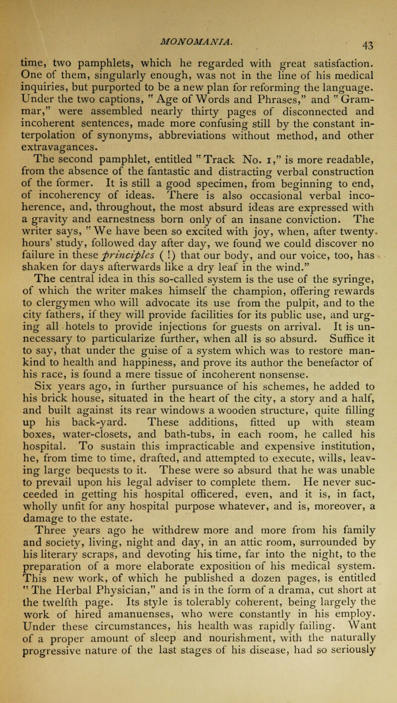 time, two pamphlets, which he regarded with great satisfaction. One of them, singularly enough, was not in the line of his medical inquiries, but purported to be a new plan for reforming the language. Under the two captions, Age of Words and Phrases, and Gram- mar, were assembled nearly thirty pages of disconnected and incoherent sentences, made more confusing still by the constant in- terpolation of synonyms, abbreviations without method, and other extravagances. The second pamphlet, entitled Track No. 1, is more readable, from the absence of the fantastic and distracting verbal construction of the former. It is still a good specimen, from beginning to end, of incoherency of ideas. There is also occasional verbal inco- herence, and, throughout, the most absurd ideas are expressed with a gravity and earnestness born only of an insane conviction. The writer says, We have been so excited with joy, when, after twenty, hours' study, followed day after day, we found we could discover no failure in these frinciflcs ( !) that our body, and our voice, too, has shaken for days afterwards like a dry leaf in the wind. The central idea in this so-called system is the use of the syringe, of which the writer makes himself the champion, offering rewards to clergymen who will advocate its use from the pulpit, and to the city fathers, if they will provide facilities for its public use, and urg- ing all hotels to provide injections for guests on arrival. It is un- necessary to particularize further, when all is so absurd. Suffice it to say, that under the guise of a system which was to restore man- kind to health and happiness, and prove its author the benefactor of his race, is found a mere tissue of incoherent nonsense. Six years ago, in further pursuance of his schemes, he added to his brick house, situated in the heart of the city, a story and a half, and built against its rear windows a wooden structure, quite filling up his back-yard. These additions, fitted up with steam boxes, water-closets, and bath-tubs, in each room, he called his hospital. To sustain this impracticable and expensive institution, he, from time to time, drafted, and attempted to execute, wills, leav- ing large bequests to it. These were so absurd that he was unable to prevail upon his legal adviser to complete them. He never suc- ceeded in getting his hospital officered, even, and it is, in fact, wholly unfit for any hospital purpose whatever, and is, moreover, a damage to the estate. Three years ago he withdrew more and more from his family and society, living, night and day, in an attic room, surrounded by his literary scraps, and devoting his time, far into the night, to the preparation of a more elaborate exposition of his medical system. This new work, of which he published a dozen pages, is entitled  The Herbal Physician, and is in the form of a drama, cut short at the twelfth page. Its style is tolerably coherent, being largely the work of hired amanuenses, who were constantly in his employ. Under these circumstances, his health was rapidly failing. Want of a proper amount of sleep and nourishment, with the naturally progressive nature of the last stages of his disease, had so seriously