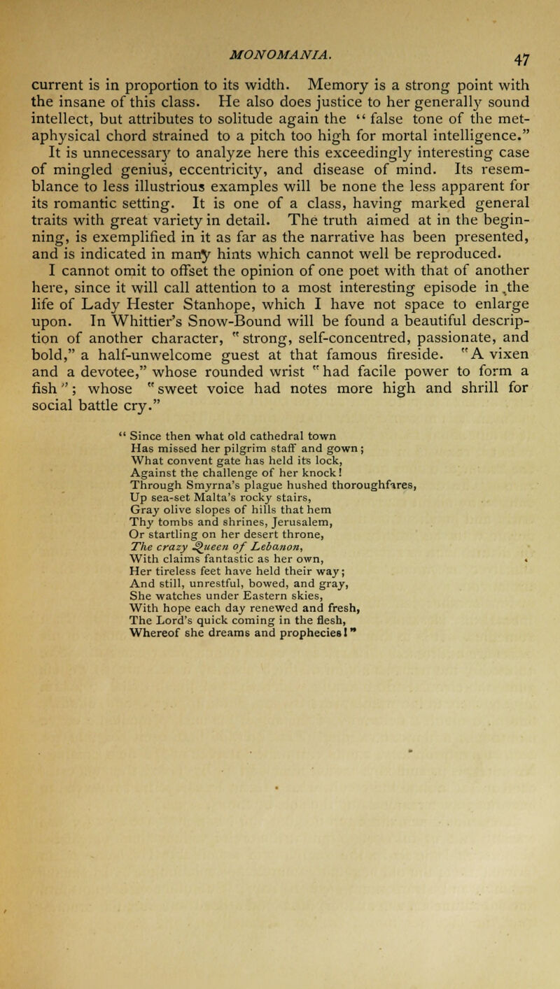 current is in proportion to its width. Memory is a strong point with the insane of this class. He also does justice to her generally sound intellect, but attributes to solitude again the  false tone of the met- aphysical chord strained to a pitch too high for mortal intelligence. It is unnecessary to analyze here this exceedingly interesting case of mingled genius, eccentricity, and disease of mind. Its resem- blance to less illustrious examples will be none the less apparent for its romantic setting. It is one of a class, having marked general traits with great variety in detail. The truth aimed at in the begin- ning, is exemplified in it as far as the narrative has been presented, and is indicated in many hints which cannot well be reproduced. I cannot omit to offset the opinion of one poet with that of another here, since it will call attention to a most interesting episode in .the life of Lady Hester Stanhope, which I have not space to enlarge upon. In Whittier's Snow-Bound will be found a beautiful descrip- tion of another character,  strong, self-concentred, passionate, and bold, a half-unwelcome guest at that famous fireside. A vixen and a devotee, whose rounded wrist  had facile power to form a fish; whose  sweet voice had notes more high and shrill for social battle cry.  Since then what old cathedral town Has missed her pilgrim staff and gown; What convent gate has held its lock, Against the challenge of her knock! Through Smyrna's plague hushed thoroughfares, Up sea-set Malta's rocky stairs, Gray olive slopes of hills that hem Thy tombs and shrines, Jerusalem, Or startling on her desert throne, The crazy Queen of Lebanon, With claims fantastic as her own, < Her tireless feet have held their way; And still, un restful, bowed, and gray, She watches under Eastern skies, With hope each day renewed and fresh, The Lord's quick coming in the flesh, Whereof she dreams and prophecies I *