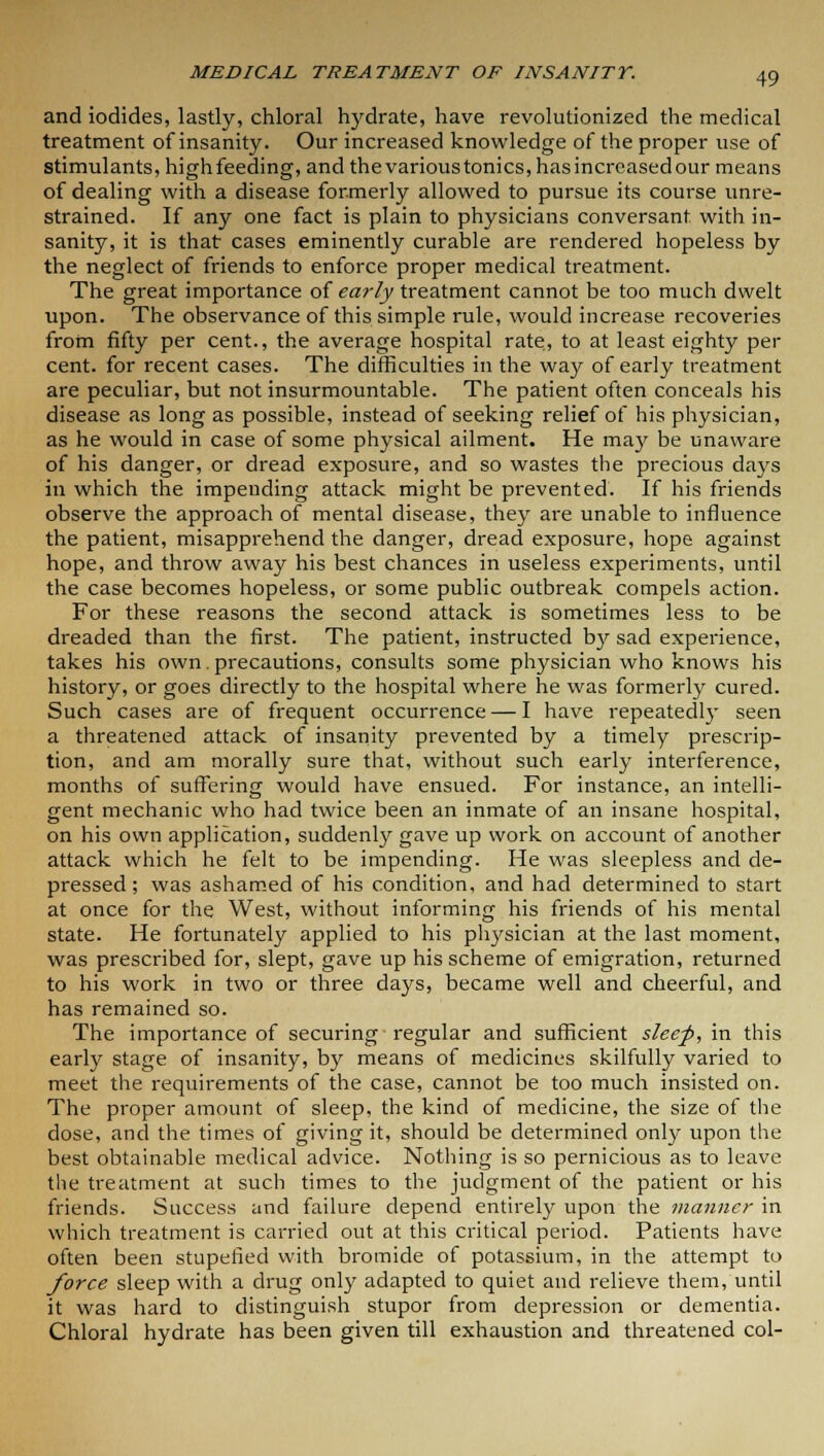 and iodides, lastly, chloral hydrate, have revolutionized the medical treatment of insanity. Our increased knowledge of the proper use of stimulants, high feeding, and the various tonics, has increased our means of dealing with a disease formerly allowed to pursue its course unre- strained. If any one fact is plain to physicians conversant with in- sanity, it is that cases eminently curable are rendered hopeless by the neglect of friends to enforce proper medical treatment. The great importance of early treatment cannot be too much dwelt upon. The observance of this simple rule, would increase recoveries from fifty per cent., the average hospital rate, to at least eighty per cent, for recent cases. The difficulties in the way of early treatment are peculiar, but not insurmountable. The patient often conceals his disease as long as possible, instead of seeking relief of his physician, as he would in case of some physical ailment. He may be unaware of his danger, or dread exposure, and so wastes the precious days in which the impending attack might be prevented. If his friends observe the approach of mental disease, they are unable to influence the patient, misapprehend the danger, dread exposure, hope against hope, and throw away his best chances in useless experiments, until the case becomes hopeless, or some public outbreak compels action. For these reasons the second attack is sometimes less to be dreaded than the first. The patient, instructed by sad experience, takes his own.precautions, consults some physician who knows his history, or goes directly to the hospital where he was formerly cured. Such cases are of frequent occurrence — I have repeatedly seen a threatened attack of insanity prevented by a timely prescrip- tion, and am morally sure that, without such early interference, months of suffering would have ensued. For instance, an intelli- gent mechanic who had twice been an inmate of an insane hospital, on his own application, suddenly gave up work on account of another attack which he felt to be impending. He was sleepless and de- pressed; was ashamed of his condition, and had determined to start at once for the West, without informing his friends of his mental state. He fortunately applied to his physician at the last moment, was prescribed for, slept, gave up his scheme of emigration, returned to his work in two or three days, became well and cheerful, and has remained so. The importance of securing regular and sufficient sleef, in this early stage of insanity, by means of medicines skilfully varied to meet the requirements of the case, cannot be too much insisted on. The proper amount of sleep, the kind of medicine, the size of the dose, and the times of giving it, should be determined only upon the best obtainable medical advice. Nothing is so pernicious as to leave the treatment at such times to the judgment of the patient or his friends. Success and failure depend entirely upon the manner in which treatment is carried out at this critical period. Patients have often been stupefied with bromide of potassium, in the attempt to force sleep with a drug only adapted to quiet and relieve them, until it was hard to distinguish stupor from depression or dementia. Chloral hydrate has been given till exhaustion and threatened col-