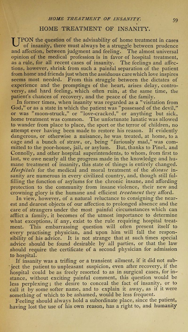 HOME TREATMENT OF INSANITY. UPON the question of the advisability of home treatment in cases of insanity, there must always be a struggle between prudence and affection, between judgment and feeling. The almost universal opinion of the medical profession is in favor of hospital treatment, as a rule, for all recent cases of insanity. The feelings and affec- tions, however, shrink from such a painful separation of the patient from home and friends just when the assiduous care which love inspires seems most needed. From this struggle between the dictates of experience and the promptings of the heart, arises delay, contro- versy, and hard feeling, which often ruin, at the same time, the patient's chances of recovery, and the peace of the family. In former times, when insanity was regarded as a visitation from God, or as a state in which the patient was possessed of the devil, or was moon-struck, or love-cracked, or anything but sick, home treatment was common. The unfortunate lunatic was allowed to wander from place to place, the sport or the terror of children, no attempt ever having been made to restore his reason. If evidently dangerous, or otherwise a nuisance, he was treated, at home, to a cage and a bunch of straw, or, being furiously mad, was com- mitted to the poor-house, jail, or asylum. But, thanks to Pinel, and Connolly, and other hospital superintendents, to whom, from first to last, we owe nearly all the progress made in the knowledge and hu- mane treatment of insanity, this state of things is entirely changed. Hospitals for the medical and moral treatment of the disease in- sanity are numerous in every civilized country, and, though still ful- filling the function of asylums for the chronic insane, and affording protection to the community from insane violence, their new and crowning glory is the humane and efficient treatment they afford. In view, however, of a natural reluctance to consigning the near- est and dearest objects of our affection to prolonged absence and the care of strangers under the most painful circumstances which can afflict a family, it becomes of the utmost importance to determine what exceptions, if any, exist to the rule requiring hospital treat- ment. This embarrassing question will often present itself to every practising physician, and upon him will fall the respon- sibility of his advice. It is not strange that at such times special advice should be found desirable by all parties, or that the law should require the certificate of a second physician for admission to hospital. If insanity was a trifling or a transient ailment, if it did not sub- ject the patient to unpleasant suspicion, even after recovery, if the hospital could be as freely resorted to as in surgical cases, for in- stance, without exciting painful comment, this question would be less perplexing; the desire to conceal the fact of insanity, or to call it by some softer name, and to explain it away, as if it were something of which to be ashamed, would be less frequent. Feeling should always hold a subordinate place, since the patient, having lost the use of his own reason, has a right to, and humanity