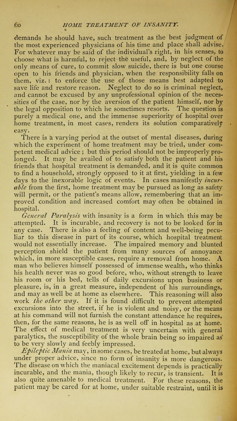 demands he should have, such treatment as the best judgment of the most experienced physicians of his time and place shall advise. For whatever may be said of the individual's right, in his senses, to choose what is harmful, to reject the useful, and, by neglect of the only means of cure, to commit slow suicide, there is but one course open to his friends and physician, when the responsibility falls on them, viz. : to enforce the use of those means best adapted to save life and restore reason. Neglect to do so is criminal neglect, and cannot be excused by any unprofessional opinion of the neces- sities of the case, nor by the aversion of the patient himself, nor by the legal opposition to which he sometimes resorts. The question is purely a medical one, and the immense superiority of hospital over home treatment, in most cases, renders its solution comparatively easy. There is a varying period at the outset of mental diseases, during which the experiment of home treatment may be tried, under com- petent medical advice ; but this period should not be improperly pro- longed. It may be availed of to satisfy both the patient and his friends that hospital treatment is demanded, and it is quite common to find a household, strongly opposed to it at first, yielding in a few days to the inexorable logic of events. In cases manifestly incur- able from the first, home treatment may be pursued as long as safety will permit, or the patient's means allow, remembering that an im- proved condition and increased comfort may often be obtained in hospital. General Paralysis with insanity is a form in which this may be attempted. It is incurable, and recovery is not to be looked for in any case. There is also a feeling of content and well-being pecu- liar to this disease in part of its course, which hospital treatment would not essentially increase. The impaired memory and blunted perception shield the patient from many sources of annoyance which, in more susceptible cases, require a removal from home. A man who believes himself possessed of immense wealth, who thinks his health never was so good before, who, without strength to leave his room or his bed, tells of daily excursions upon business or pleasure, is, in a great measure, independent of his surroundings, and may as well be at home as elsewhere. This reasoning will also work the other way. If it is found difficult to prevent attempted excursions into the street, if he is violent and noisy, or the means at his command will not furnish the constant attendance he requires, then, for the same reasons, he is as well off in hospital as at home. The effect of medical treatment is very uncertain with general paralytics, the susceptibility of the whole brain being so impaired as to be very slowly and feebly impressed. Efilcftic Mania may, in some cases, be treated at home, but always under proper advice, since no form of insanity is more dangerous. The disease on which the maniacal excitement depends is practically incurable, and the mania, though likely to recur, is transient. It is also quite amenable to medical treatment. For these reasons, the patient may be cared for at home, under suitable restraint, until it is