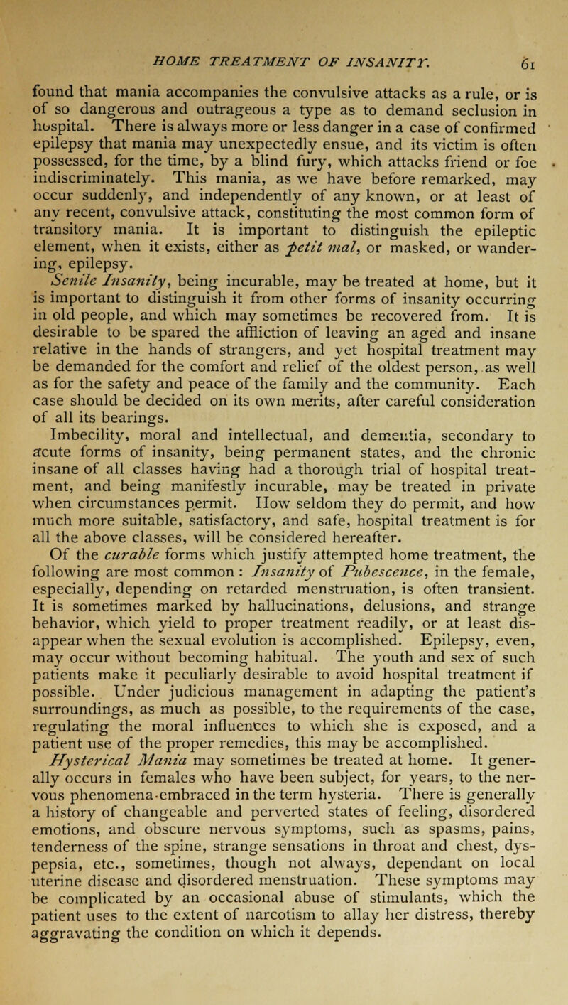 found that mania accompanies the convulsive attacks as a rule, or is of so dangerous and outrageous a type as to demand seclusion in hospital. There is always more or less danger in a case of confirmed epilepsy that mania may unexpectedly ensue, and its victim is often possessed, for the time, by a blind fury, which attacks friend or foe indiscriminately. This mania, as we have before remarked, may occur suddenly, and independently of any known, or at least of any recent, convulsive attack, constituting the most common form of transitory mania. It is important to distinguish the epileptic element, when it exists, either as petit mal, or masked, or wander- ing, epilepsy. Senile Insanity, being incurable, may be treated at home, but it is important to distinguish it from other forms of insanity occurring in old people, and which may sometimes be recovered from. It is desirable to be spared the affliction of leaving an aged and insane relative in the hands of strangers, and yet hospital treatment may be demanded for the comfort and relief of the oldest person, as well as for the safety and peace of the family and the community. Each case should be decided on its own merits, after careful consideration of all its bearings. Imbecility, moral and intellectual, and dementia, secondary to acute forms of insanity, being permanent states, and the chronic insane of all classes having had a thorough trial of hospital treat- ment, and being manifestly incurable, may be treated in private when circumstances permit. How seldom they do permit, and how much more suitable, satisfactory, and safe, hospital treatment is for all the above classes, will be considered hereafter. Of the curable forms which justify attempted home treatment, the following are most common : Insanity of Pubescence, in the female, especially, depending on retarded menstruation, is often transient. It is sometimes marked by hallucinations, delusions, and strange behavior, which yield to proper treatment readily, or at least dis- appear when the sexual evolution is accomplished. Epilepsy, even, may occur without becoming habitual. The youth and sex of such patients make it peculiarly desirable to avoid hospital treatment if possible. Under judicious management in adapting the patient's surroundings, as much as possible, to the requirements of the case, regulating the moral influences to which she is exposed, and a patient use of the proper remedies, this may be accomplished. Hysterical Mania may sometimes be treated at home. It gener- ally occurs in females who have been subject, for years, to the ner- vous phenomena-embraced in the term hysteria. There is generally a history of changeable and perverted states of feeling, disordered emotions, and obscure nervous symptoms, such as spasms, pains, tenderness of the spine, strange sensations in throat and chest, dys- pepsia, etc., sometimes, though not always, dependant on local uterine disease and disordered menstruation. These symptoms may be complicated by an occasional abuse of stimulants, which the patient uses to the extent of narcotism to allay her distress, thereby aggravating the condition on which it depends.