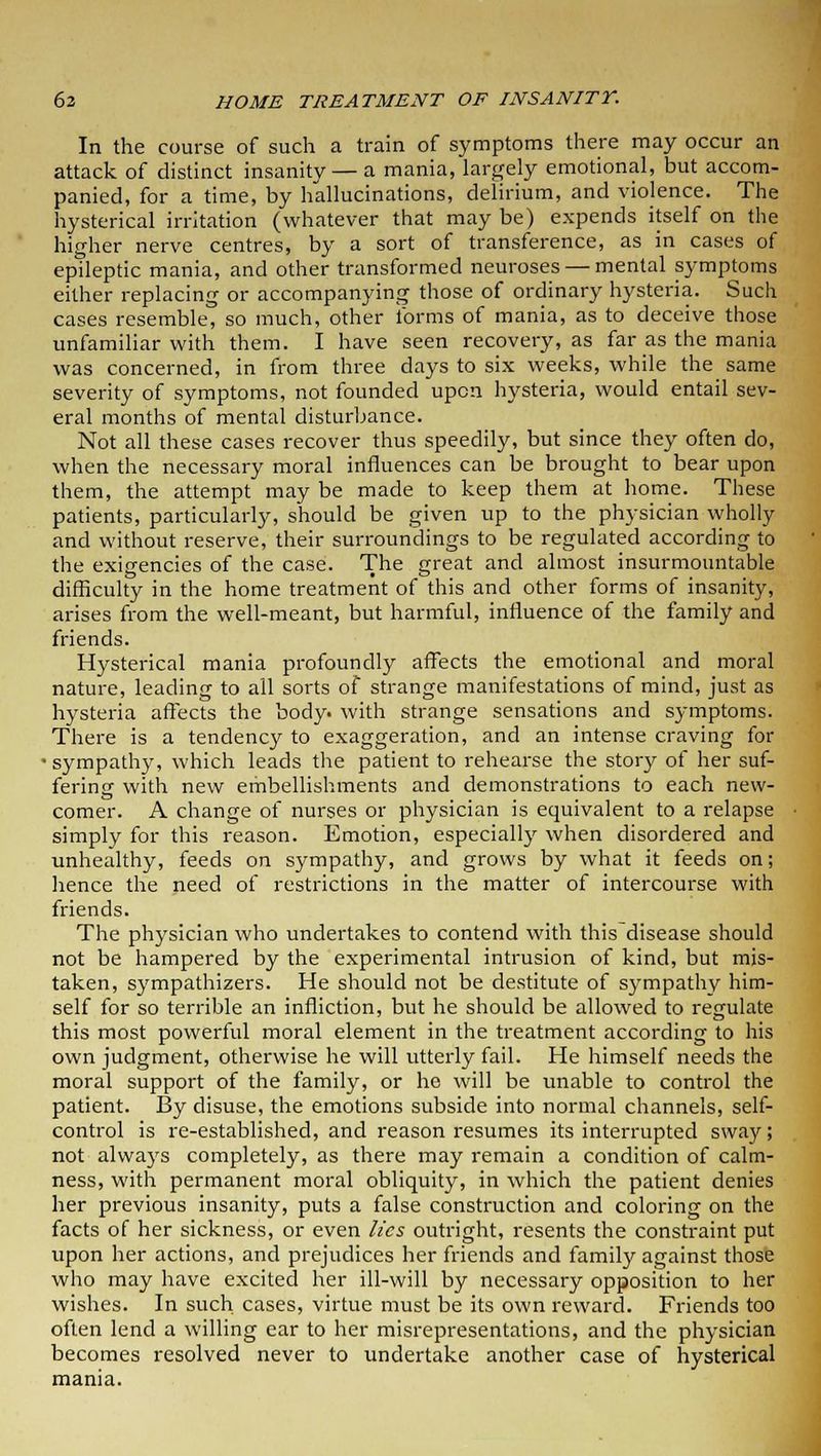 In the course of such a train of symptoms there may occur an attack of distinct insanity — a mania, largely emotional, but accom- panied, for a time, by hallucinations, delirium, and violence. The hysterical irritation (whatever that may be) expends itself on the higher nerve centres, by a sort of transference, as in cases of epileptic mania, and other transformed neuroses — mental symptoms either replacing or accompanying those of ordinary hysteria. Such cases resemble, so much, other forms of mania, as to deceive those unfamiliar with them. I have seen recovery, as far as the mania was concerned, in from three days to six weeks, while the same severity of symptoms, not founded upon hysteria, would entail sev- eral months of mental disturbance. Not all these cases recover thus speedily, but since they often do, when the necessary moral influences can be brought to bear upon them, the attempt may be made to keep them at home. These patients, particularly, should be given up to the physician wholly and without reserve, their surroundings to be regulated according to the exigencies of the case. The great and almost insurmountable difficulty in the home treatment of this and other forms of insanity, arises from the well-meant, but harmful, influence of the family and friends. Hysterical mania profoundly affects the emotional and moral nature, leading to all sorts of strange manifestations of mind, just as hysteria affects the body, with strange sensations and symptoms. There is a tendency to exaggeration, and an intense craving for ■sympathy, which leads the patient to rehearse the story of her suf- fering with new embellishments and demonstrations to each new- comer. A change of nurses or physician is equivalent to a relapse simply for this reason. Emotion, especially when disordered and unhealthy, feeds on sympathy, and grows by what it feeds on; hence the need of restrictions in the matter of intercourse with friends. The physician who undertakes to contend with this disease should not be hampered by the experimental intrusion of kind, but mis- taken, sympathizers. He should not be destitute of sympathy him- self for so terrible an infliction, but he should be allowed to regulate this most powerful moral element in the treatment according to his own judgment, otherwise he will utterly fail. He himself needs the moral support of the family, or he will be unable to control the patient. By disuse, the emotions subside into normal channels, self- control is re-established, and reason resumes its interrupted sway; not always completely, as there may remain a condition of calm- ness, with permanent moral obliquity, in which the patient denies her previous insanity, puts a false construction and coloring on the facts of her sickness, or even lies outright, resents the constraint put upon her actions, and prejudices her friends and family against those who may have excited her ill-will by necessary opposition to her wishes. In such cases, virtue must be its own reward. Friends too often lend a willing ear to her misrepresentations, and the physician becomes resolved never to undertake another case of hysterical mania.