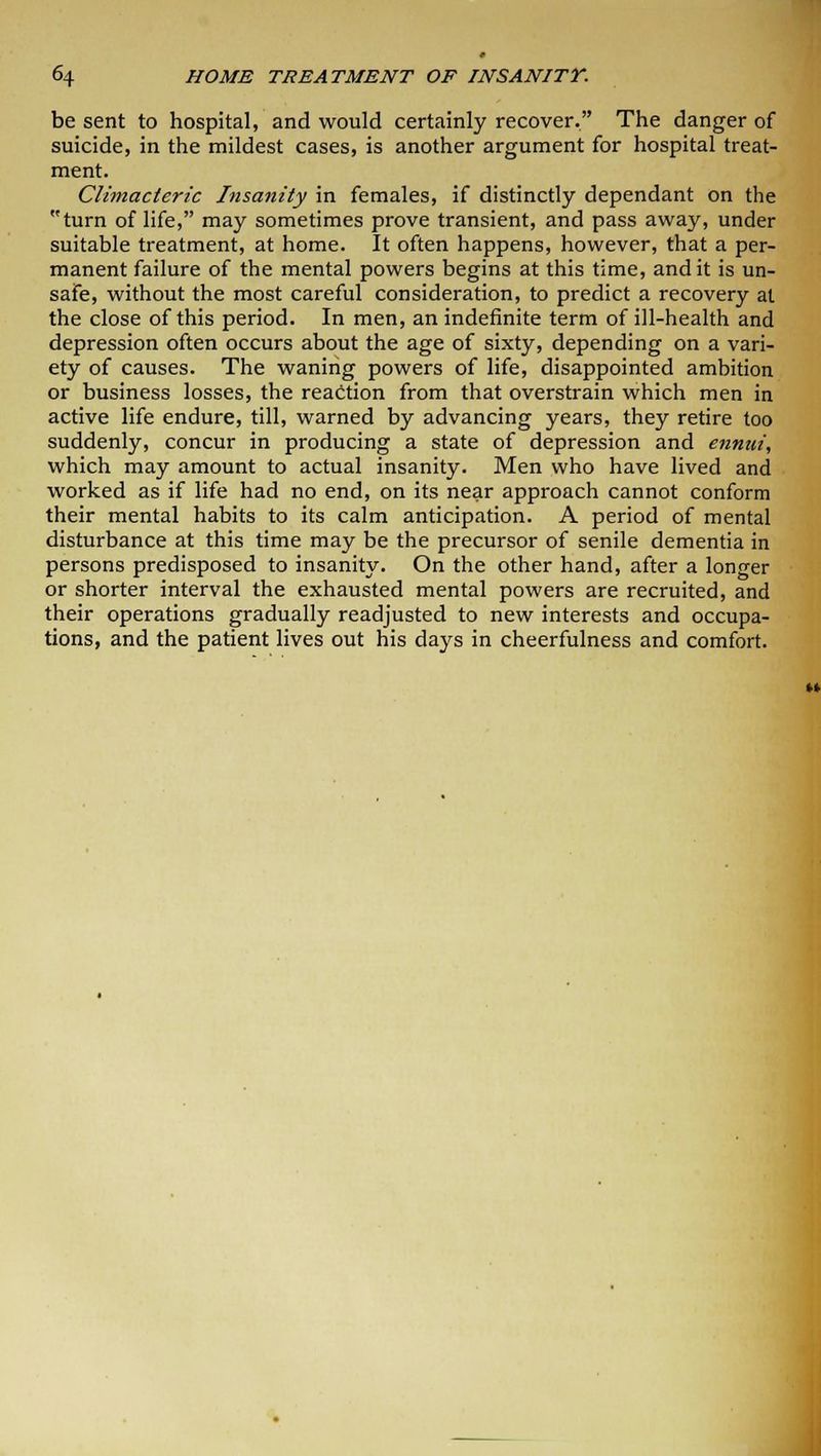 be sent to hospital, and would certainly recover. The danger of suicide, in the mildest cases, is another argument for hospital treat- ment. Climacteric Insanity in females, if distinctly dependant on the turn of life, may sometimes prove transient, and pass away, under suitable treatment, at home. It often happens, however, that a per- manent failure of the mental powers begins at this time, and it is un- safe, without the most careful consideration, to predict a recovery at the close of this period. In men, an indefinite term of ill-health and depression often occurs about the age of sixty, depending on a vari- ety of causes. The waning powers of life, disappointed ambition or business losses, the reaction from that overstrain which men in active life endure, till, warned by advancing years, they retire too suddenly, concur in producing a state of depression and ennui, which may amount to actual insanity. Men who have lived and worked as if life had no end, on its near approach cannot conform their mental habits to its calm anticipation. A period of mental disturbance at this time may be the precursor of senile dementia in persons predisposed to insanity. On the other hand, after a longer or shorter interval the exhausted mental powers are recruited, and their operations gradually readjusted to new interests and occupa- tions, and the patient lives out his days in cheerfulness and comfort.