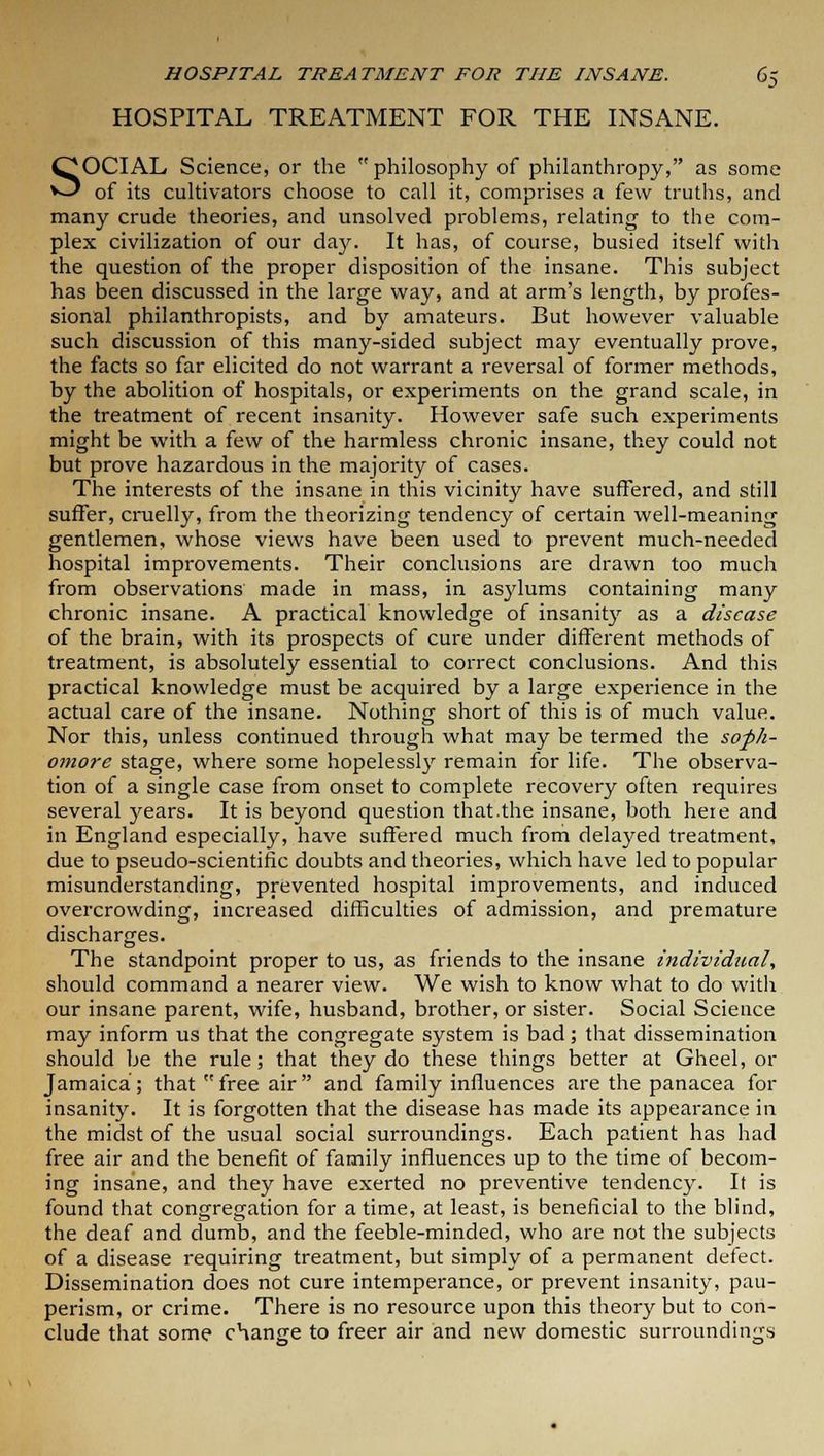 HOSPITAL TREATMENT FOR THE INSANE. SOCIAL Science, or the philosophy of philanthropy, as some of its cultivators choose to call it, comprises a few truths, and many crude theories, and unsolved problems, relating to the com- plex civilization of our day. It has, of course, busied itself with the question of the proper disposition of the insane. This subject has been discussed in the large way, and at arm's length, by profes- sional philanthropists, and by amateurs. But however valuable such discussion of this many-sided subject may eventually prove, the facts so far elicited do not warrant a reversal of former methods, by the abolition of hospitals, or experiments on the grand scale, in the treatment of recent insanity. However safe such experiments might be with a few of the harmless chronic insane, they could not but prove hazardous in the majority of cases. The interests of the insane in this vicinity have suffered, and still suffer, cruelly, from the theorizing tendency of certain well-meaning gentlemen, whose views have been used to prevent much-needed hospital improvements. Their conclusions are drawn too much from observations made in mass, in asylums containing many chronic insane. A practical knowledge of insanity as a disease of the brain, with its prospects of cure under different methods of treatment, is absolutely essential to correct conclusions. And this practical knowledge must be acquired by a large experience in the actual care of the insane. Nothing short of this is of much value. Nor this, unless continued through what may be termed the soph- omore stage, where some hopelessly remain for life. The observa- tion of a single case from onset to complete recovery often requires several years. It is beyond question that.the insane, both here and in England especially, have suffered much from delayed treatment, due to pseudo-scientific doubts and theories, which have led to popular misunderstanding, prevented hospital improvements, and induced overcrowding, increased difficulties of admission, and premature discharges. The standpoint proper to us, as friends to the insane individual', should command a nearer view. We wish to know what to do with our insane parent, wife, husband, brother, or sister. Social Science may inform us that the congregate system is bad; that dissemination should be the rule; that they do these things better at Gheel, or Jamaica; that free air and family influences are the panacea for insanity. It is forgotten that the disease has made its appearance in the midst of the usual social surroundings. Each patient has had free air and the benefit of family influences up to the time of becom- ing insane, and they have exerted no preventive tendency. It is found that congregation for a time, at least, is beneficial to the blind, the deaf and dumb, and the feeble-minded, who are not the subjects of a disease requiring treatment, but simply of a permanent defect. Dissemination does not cure intemperance, or prevent insanity, pau- perism, or crime. There is no resource upon this theory but to con- clude that some change to freer air and new domestic surroundings