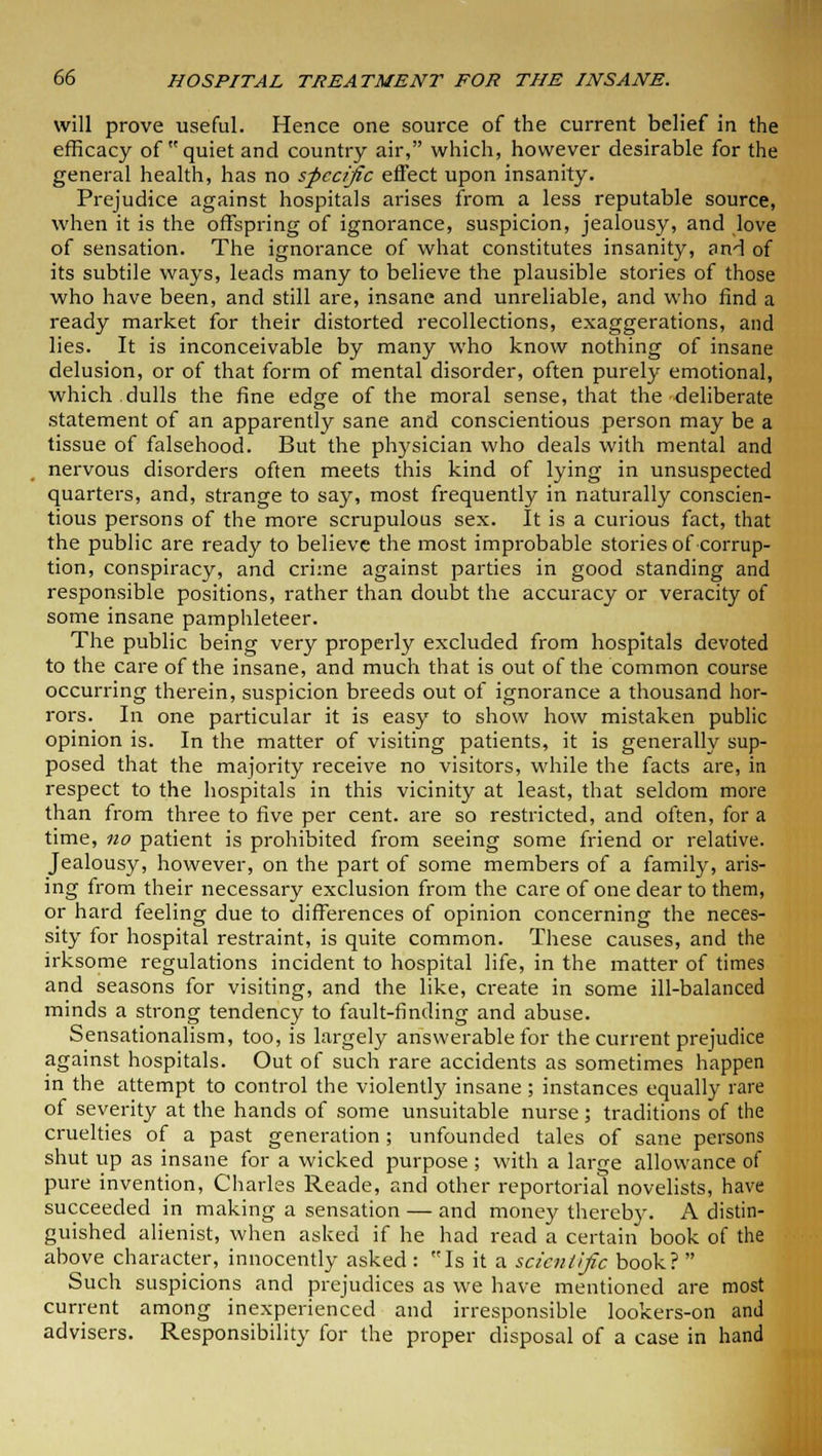 will prove useful. Hence one source of the current belief in the efficacy of quiet and country air, which, however desirable for the general health, has no specific effect upon insanity. Prejudice against hospitals arises from a less reputable source, when it is the offspring of ignorance, suspicion, jealousy, and love of sensation. The ignorance of what constitutes insanity, and of its subtile ways, leads many to believe the plausible stories of those who have been, and still are, insane and unreliable, and who find a ready market for their distorted recollections, exaggerations, and lies. It is inconceivable by many who know nothing of insane delusion, or of that form of mental disorder, often purely emotional, which.dulls the fine edge of the moral sense, that the deliberate statement of an apparently sane and conscientious person may be a tissue of falsehood. But the physician who deals with mental and nervous disorders often meets this kind of lying in unsuspected quarters, and, strange to say, most frequently in naturally conscien- tious persons of the more scrupulous sex. It is a curious fact, that the public are ready to believe the most improbable stories of corrup- tion, conspiracy, and crime against parties in good standing and responsible positions, rather than doubt the accuracy or veracity of some insane pamphleteer. The public being very properly excluded from hospitals devoted to the care of the insane, and much that is out of the common course occurring therein, suspicion breeds out of ignorance a thousand hor- rors. In one particular it is easy to show how mistaken public opinion is. In the matter of visiting patients, it is generally sup- posed that the majority receive no visitors, while the facts are, in respect to the hospitals in this vicinity at least, that seldom more than from three to five per cent, are so restricted, and often, for a time, no patient is prohibited from seeing some friend or relative. Jealousy, however, on the part of some members of a family, aris- ing from their necessary exclusion from the care of one dear to them, or hard feeling due to differences of opinion concerning the neces- sity for hospital restraint, is quite common. These causes, and the irksome regulations incident to hospital life, in the matter of times and seasons for visiting, and the like, create in some ill-balanced minds a strong tendency to fault-finding and abuse. Sensationalism, too, is largely answerable for the current prejudice against hospitals. Out of such rare accidents as sometimes happen in the attempt to control the violently insane; instances equally rare of severity at the hands of some unsuitable nurse; traditions of the cruelties of a past generation; unfounded tales of sane persons shut up as insane for a wicked purpose ; with a large allowance of pure invention, Charles Reade, and other reportorial novelists, have succeeded in making a sensation — and money thereby. A distin- guished alienist, when asked if he had read a certain book of the above character, innocently asked : Is it a scientific book?  Such suspicions and prejudices as we have mentioned are most current among inexperienced and irresponsible lookers-on and advisers. Responsibility for the proper disposal of a case in hand