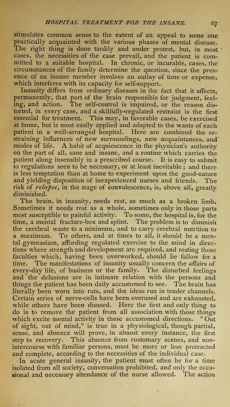 stimulates common sense to the extent of an appeal to some one practically acquainted with the various phases of mental disease. The right thing is done tardily and under protest, but, in most cases, the necessities of the case prevail, and the patient is com- mitted to a suitable hospital. In chronic, or incurable, cases, the circumstances of the family determine the question, since the pres- ence of an insane member involves an outlay of time or expense, which interferes with its capacity for self-support. Insanity differs from ordinary diseases in the fact that it affects, permanently, that part of the brain responsible for judgment, feel- ing, and action. The self-control is impaired, or the reason dis- torted, in every case, and a skilfully-regulated restraint is the first essential for treatment. This may, in favorable cases, be exercised at home, but is most easily applied and adapted to the wants of each patient in a well-arranged hospital. Here are combined the re- straining influences of new surroundings, new acquaintances, and' modes of life. A habit of acquiescence in the physician's authority on the part of all, sane and insane, and a routine which carries the patient along insensibty in a prescribed course. It is easy to submit to regulations seen to be necessary, or at least inevitable ; and there is less temptation than at home to experiment upon the good-nature and yielding disposition of inexperienced nurses and friends. The risk of relafse, in the stage of convalescence, is, above all, greatly diminished. The brain, in insanity, needs rest, as much as a broken limb. Sometimes it needs rest as a whole, sometimes only in those parts most susceptible to painful activity. To some, the hospital is, for the time, a mental fracture-box and splint. The problem is to diminish the cerebral waste to a minimum, and to carry cerebral nutrition to a maximum. To others, and at times to all, it should be a men- tal gymnasium, affording regulated exercise to the mind in direc- tions where strength and development are required, and resting those faculties which, having been overworked, should lie fallow for a time. The manifestations of insanity usually concern the affairs of every-day life, of business or the family. The disturbed feelings and the delusions are in intimate relation with the persons and things the patient has been daily accustomed to see. The brain has literally been worn into ruts, and the ideas run in tender channels. Certain series of nerve-cells have been overused and are exhausted, while others have been disused. Here the first and only thing to do is to remove the patient from all association with those things which excite mental activity in these accustomed directions.  Out of sight, out of mind, is true in a physiological, though partial, sense, and absence will prove, in almost every instance, the first step to recovery. This absence from customary scenes, and non- intercourse with familiar persons, must be more or less protracted and complete, according to the necessities of the individual case. In acute general insanity, the patient must often be for a time isolated from all society, conversation prohibited, and only the occa- sional and necessary attendance of the nurse allowed. The action