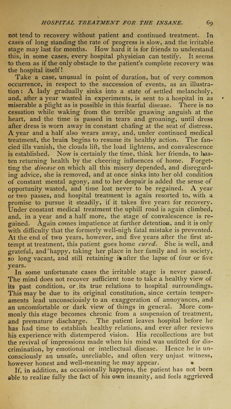 not tend to recovery without patient and continued treatment. In cases of long standing the rate of progress is slow, and the irritable stage may last for months. How hard it is for friends to understand this, in some cases, every hospital physician can testify. It seems to them as if the only obstacle to the patient's complete recovery was the hospital itself! Take a case, unusual in point of duration, but of very common occurrence, in respect to the succession of events, as an illustra- tion : A lady gradually sinks into a state of settled melancholy, and, after a year wasted in experiments, is sent to a hospital in as miserable a plight as is possible in this fearful disease. There is no cessation while waking from the terrible gnawing anguish at the heart, and the time is passed in tears and groaning, until dress after dress is worn away in constant chafing at the seat of distress. A year and a half also wears away, and, under continued medical treatment, the brain begins to resume its healthy action. The fan- cied ills vanish, the clouds lift, the load lightens, and convalescence is established. Now is certainly the time, think her friends, to has- ten returning health by the cheering influences of home. Forget- ting the disease on which all this misery depended, and disregard- ing advice, she is removed, and at once sinks into her old condition of constant mental agony, and to her despair is added the sense of opportunity wasted, and time lost never to be regained. A year or two passes, and hospital treatment is again resorted to, with a promise to pursue it steadily, if it takes five years for recovery. Under constant medical treatment the uphill road is again climbed, and, in a year and a half more, the stage of convalescence is re- gained. Again comes impatience at further detention, and it is only with difficulty that the formerly well-nigh fatal mistake is prevented. At the end of two years, however, and five years after the first at- tempt at treatment, this patient goes home cured. She is well, and grateful, and'happy, taking her place in her family and in society, so long vacant, and still retaining ifc after the lapse of four or five years. In some unfortunate cases the irritable stage is never passed. The mind does not recover sufficient tone to take a healthy view of its past condition, or.its true relations to hospital surroundings. This may be due to its original constitution, since certain temper- aments lead unconsciously to an exaggeration of annoyances, and an uncomfortable or dark view of things in general. More com- monly this stage becomes chronic from a suspension of treatment, and premature discharge. The patient leaves hospital before he has had time to establish healthy relations, and ever after reviews his experience with distempered vision. His recollections are but the revival of impressions made when his mind was unfitted for dis- crimination, by emotional or intellectual disease. Hence he is un- consciously an unsafe, unreliable, and often very unjust witness, however honest and well-meaning he may appear. • If, in addition, as occasionally happens, the patient has not been able to realize fully the fact of his own insanity, and feels aggrieved