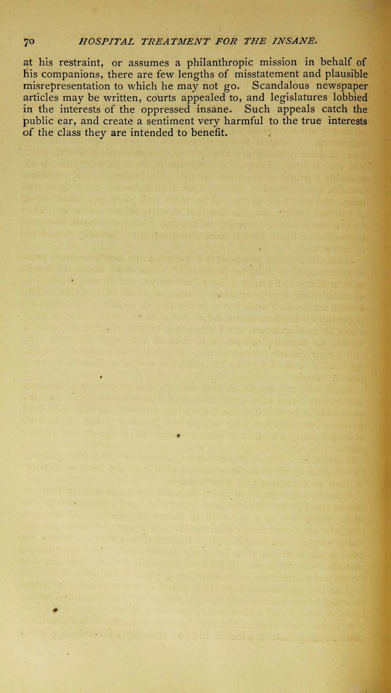 at his restraint, or assumes a philanthropic mission in behalf of his companions, there are few lengths of misstatement and plausible misrepresentation to which he may not go. Scandalous newspaper articles may be written, courts appealed to, and legislatures lobbied in the interests of the oppressed insane. Such appeals catch the public ear, and create a sentiment very harmful to the true interests of the class they are intended to benefit.