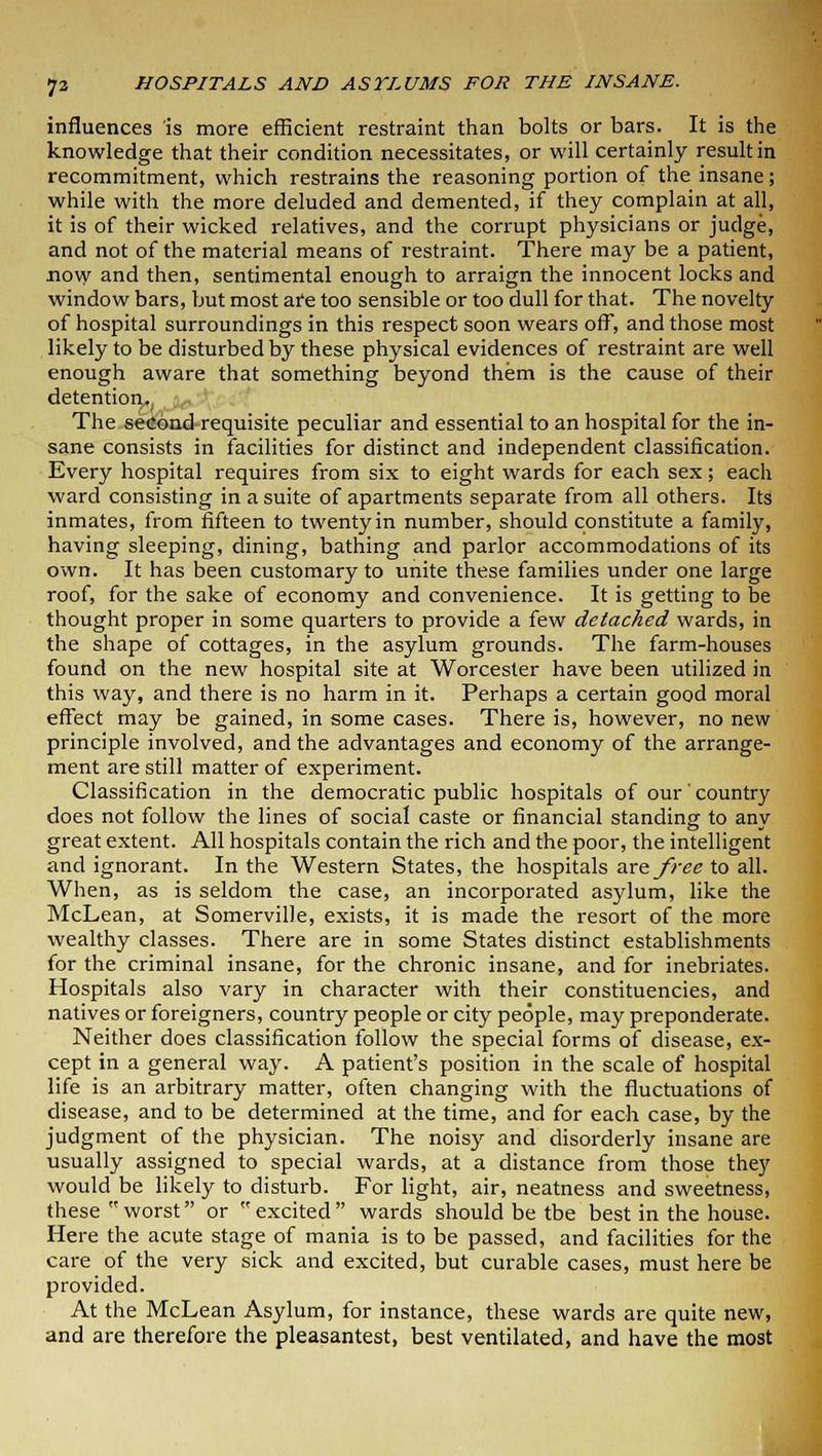 influences is more efficient restraint than bolts or bars. It is the knowledge that their condition necessitates, or will certainly result in recommitment, which restrains the reasoning portion of the insane; while with the more deluded and demented, if they complain at all, it is of their wicked relatives, and the corrupt physicians or judge, and not of the material means of restraint. There may be a patient, now and then, sentimental enough to arraign the innocent locks and window bars, but most are too sensible or too dull for that. The novelty of hospital surroundings in this respect soon wears off, and those most likely to be disturbed by these physical evidences of restraint are well enough aware that something beyond them is the cause of their detention. The second requisite peculiar and essential to an hospital for the in- sane consists in facilities for distinct and independent classification. Every hospital requires from six to eight wards for each sex; each ward consisting in a suite of apartments separate from all others. Its inmates, from fifteen to twenty in number, should constitute a family, having sleeping, dining, bathing and parlor accommodations of its own. It has been customary to unite these families under one large roof, for the sake of economy and convenience. It is getting to be thought proper in some quarters to provide a few detached wards, in the shape of cottages, in the asylum grounds. The farm-houses found on the new hospital site at Worcester have been utilized in this way, and there is no harm in it. Perhaps a certain good moral effect may be gained, in some cases. There is, however, no new principle involved, and the advantages and economy of the arrange- ment are still matter of experiment. Classification in the democratic public hospitals of our' country does not follow the lines of social caste or financial standing to any great extent. All hospitals contain the rich and the poor, the intelligent and ignorant. In the Western States, the hospitals are free to all. When, as is seldom the case, an incorporated asylum, like the McLean, at Somerville, exists, it is made the resort of the more wealthy classes. There are in some States distinct establishments for the criminal insane, for the chronic insane, and for inebriates. Hospitals also vary in character with their constituencies, and natives or foreigners, country people or city people, may preponderate. Neither does classification follow the special forms of disease, ex- cept in a general way. A patient's position in the scale of hospital life is an arbitrary matter, often changing with the fluctuations of disease, and to be determined at the time, and for each case, by the judgment of the physician. The noisy and disorderly insane are usually assigned to special wards, at a distance from those they would be likely to disturb. For light, air, neatness and sweetness, these worst or excited wards should be tbe best in the house. Here the acute stage of mania is to be passed, and facilities for the care of the very sick and excited, but curable cases, must here be provided. At the McLean Asylum, for instance, these wards are quite new, and are therefore the pleasantest, best ventilated, and have the most