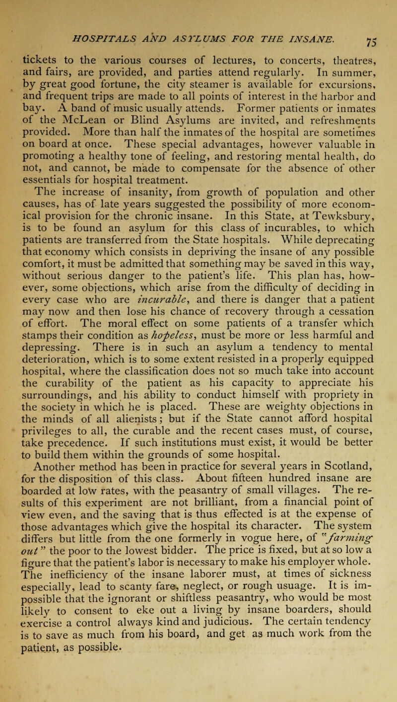 tickets to the various courses of lectures, to concerts, theatres, and fairs, are provided, and parties attend regularly. In summer, by great good fortune, the city steamer is available for excursions, and frequent trips are made to all points of interest in the harbor and bay. A band of music usually attends. Former patients or inmates of the McLean or Blind Asylums are invited, and refreshments provided. More than half the inmates of the hospital are sometimes on board at once. These special advantages, however valuable in promoting a healthy tone of feeling, and restoring mental health, do not, and cannot, be made to compensate for the absence of other essentials for hospital treatment. The increase of insanity, from growth of population and other causes, has of late years suggested the possibility of more econom- ical provision for the chronic insane. In this State, at Tewksbury, is to be found an asylum for this class of incurables, to which patients are transferred from the State hospitals. While deprecating that economy which consists in depriving the insane of any possible comfort, it must be admitted that something may be saved in this way, without serious danger to the patient's life. This plan has, how- ever, some objections, which arise from the difficulty of deciding in every case who are incurable, and there is danger that a patient may now and then lose his chance of recovery through a cessation of effort. The moral effect on some patients of a transfer which stamps their condition as hopeless, must be more or less harmful and depressing. There is in such an asylum a tendency to mental deterioration, which is to some extent resisted in a properly equipped hospital, where the classification does not so much take into account the curability of the patient as his capacity to appreciate his surroundings, and his ability to conduct himself with propriety in the society in which he is placed. These are weighty objections in the minds of all alienists; but if the State cannot afford hospital privileges to all, the curable and the recent cases must, of course, take precedence. If such institutions must exist, it would be better to build them within the grounds of some hospital. Another method has been in practice for several years in Scotland, for the disposition of this class. About fifteen hundred insane are boarded at low rates, with the peasantry of small villages. The re- sults of this experiment are not brilliant, from a financial point of view even, and the saving that is thus effected is at the expense of those advantages which give the hospital its character. The system differs but little from the one formerly in vogue here, of /arming out  the poor to the lowest bidder. The price is fixed, but at so low a figure that the patient's labor is necessary to make his employer whole. The inefficiency of the insane laborer must, at times of sickness especially, lead to scanty fare, neglect, or rough usuage. It is im- possible that the ignorant or shiftless peasantry, who would be most likely to consent to eke out a living by insane boarders, should exercise a control always kind and judicious. The certain tendency is to save as much from his board, and get as much work from the patient, as possible.