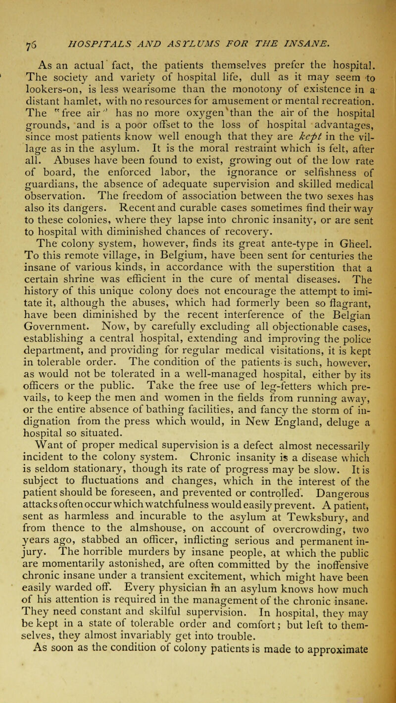 As an actual fact, the patients themselves prefer the hospital. The society and variety of hospital life, dull as it may seem to lookers-on, is less wearisome than the monotony of existence in a distant hamlet, with no resources for amusement or mental recreation. The free air'' has no more oxygenv than the air of the hospital grounds, and is a poor offset to the loss of hospital advantages, since most patients know well enough that they are kept in the vil- lage as in the asylum. It is the moral restraint which is felt, after all. Abuses have been found to exist, growing out of the low rate of board, the enforced labor, the ignorance or selfishness of guardians, the absence of adequate supervision and skilled medical observation. The freedom of association between the two sexes has also its dangers. Recent and curable cases sometimes find their way to these colonies, where they lapse into chronic insanity, or are sent to hospital with diminished chances of recovery. The colony system, however, finds its great ante-type in Gheel. To this remote village, in Belgium, have been sent for centuries the insane of various kinds, in accordance with the superstition that a certain shrine was efficient in the cure of mental diseases. The history of this unique colony does not encourage the attempt to imi- tate it, although the abuses, which had formerly been so flagrant, have been diminished by the recent interference of the Belgian Government. Now, by carefully excluding all objectionable cases, establishing a central hospital, extending and improving the police department, and providing for regular medical visitations, it is kept in tolerable order. The condition of the patients is such, however, as would not be tolerated in a well-managed hospital, either by its officers or the public. Take the free use of leg-fetters which pre- vails, to keep the men and women in the fields from running away, or the entire absence of bathing facilities, and fancy the storm of in- dignation from the press which would, in New England, deluge a hospital so situated. Want of proper medical supervision is a defect almost necessarily incident to the colony system. Chronic insanity is a disease which is seldom stationary, though its rate of progress ma)' be slow. It is subject to fluctuations and changes, which in the interest of the patient should be foreseen, and prevented or controlled. Dangerous attacks often occur which watchfulness would easily prevent. A patient, sent as harmless and incurable to the asylum at Tewksbury, and from thence to the almshouse, on account of overcrowding, two years ago, stabbed an officer, inflicting serious and permanent in- jury. The horrible murders by insane people, at which the public are momentarily astonished, are often committed by the inoffensive chronic insane under a transient excitement, which might have been easily warded off. Every physician in an asylum knows how much of his attention is required in the management of the chronic insane. They need constant and skilful supervision. In hospital, they may be kept in a state of tolerable order and comfort; but left to them- selves, they almost invariably get into trouble. As soon as the condition of colony patients is made to approximate
