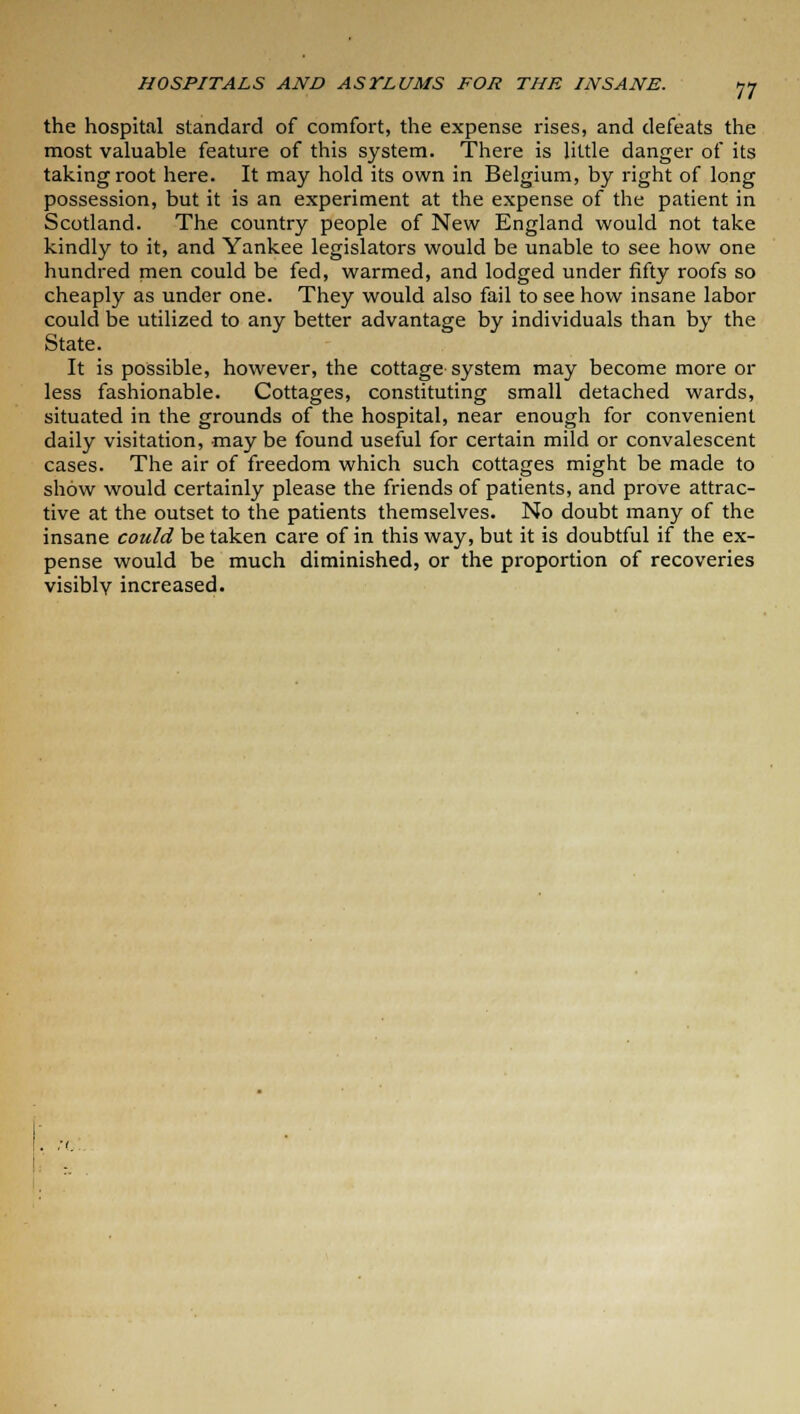 the hospital standard of comfort, the expense rises, and defeats the most valuable feature of this system. There is little danger of its taking root here. It may hold its own in Belgium, by right of long possession, but it is an experiment at the expense of the patient in Scotland. The country people of New England would not take kindly to it, and Yankee legislators would be unable to see how one hundred men could be fed, warmed, and lodged under fifty roofs so cheaply as under one. They would also fail to see how insane labor could be utilized to any better advantage by individuals than by the State. It is possible, however, the cottage system may become more or less fashionable. Cottages, constituting small detached wards, situated in the grounds of the hospital, near enough for convenient daily visitation, may be found useful for certain mild or convalescent cases. The air of freedom which such cottages might be made to show would certainly please the friends of patients, and prove attrac- tive at the outset to the patients themselves. No doubt many of the insane could be taken care of in this way, but it is doubtful if the ex- pense would be much diminished, or the proportion of recoveries visiblv increased.