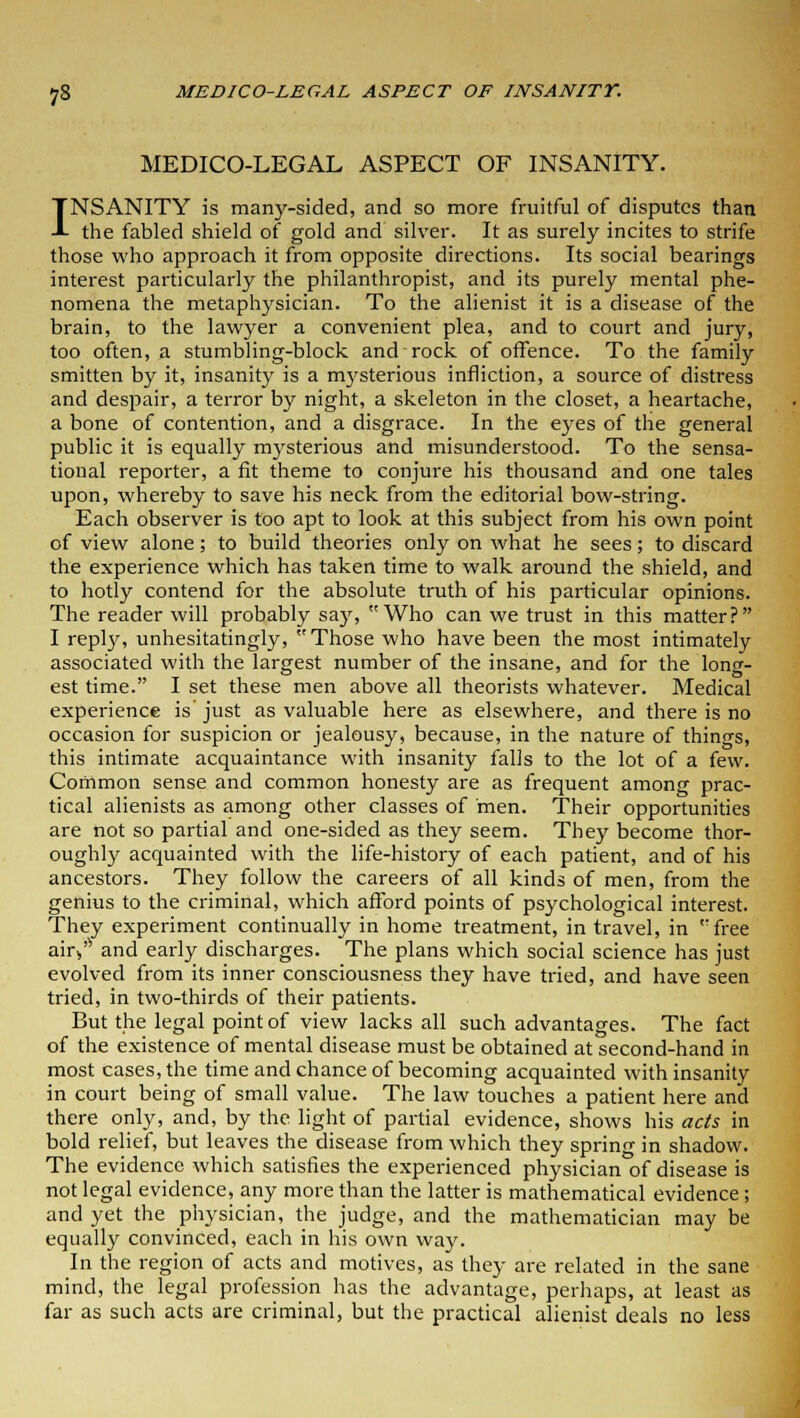 MEDICO-LEGAL ASPECT OF INSANITY. INSANITY is many-sided, and so more fruitful of disputes than the fabled shield of gold and silver. It as surely incites to strife those who approach it from opposite directions. Its social bearings interest particularly the philanthropist, and its purely mental phe- nomena the metaphysician. To the alienist it is a disease of the brain, to the lawyer a convenient plea, and to court and jury, too often, a stumbling-block and rock of offence. To the family smitten by it, insanity is a mysterious infliction, a source of distress and despair, a terror by night, a skeleton in the closet, a heartache, a bone of contention, and a disgrace. In the eyes of the general public it is equally mysterious and misunderstood. To the sensa- tional reporter, a fit theme to conjure his thousand and one tales upon, whereby to save his neck from the editorial bow-string. Each observer is too apt to look at this subject from his own point of view alone; to build theories only on what he sees; to discard the experience which has taken time to walk around the shield, and to hotly contend for the absolute truth of his particular opinions. The reader will probably say, Who can we trust in this matter? I reply, unhesitatingly, Those who have been the most intimately associated with the largest number of the insane, and for the long- est time. I set these men above all theorists whatever. Medical experience is just as valuable here as elsewhere, and there is no occasion for suspicion or jealousy, because, in the nature of things, this intimate acquaintance with insanity falls to the lot of a few. Common sense and common honesty are as frequent among prac- tical alienists as among other classes of men. Their opportunities are not so partial and one-sided as they seem. They become thor- oughly acquainted with the life-history of each patient, and of his ancestors. They follow the careers of all kinds of men, from the genius to the criminal, which afford points of psychological interest. They experiment continually in home treatment, in travel, in free air** and early discharges. The plans which social science has just evolved from its inner consciousness they have tried, and have seen tried, in two-thirds of their patients. But the legal point of view lacks all such advantages. The fact of the existence of mental disease must be obtained at second-hand in most cases, the time and chance of becoming acquainted with insanity in court being of small value. The law touches a patient here and there only, and, by the light of partial evidence, shows his acts in bold relief, but leaves the disease from which they spring in shadow. The evidence which satisfies the experienced physician of disease is not legal evidence, any more than the latter is mathematical evidence; and yet the physician, the judge, and the mathematician may be equally convinced, each in his own way. In the region of acts and motives, as they are related in the sane mind, the legal profession has the advantage, perhaps, at least as far as such acts are criminal, but the practical alienist deals no less