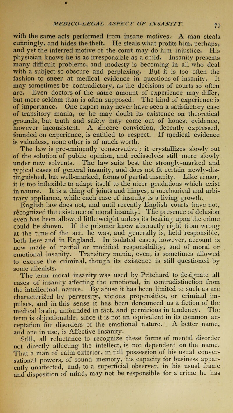 with the same acts performed from insane motives. A man steals cunningly, and hides the theft. He steals what profits him, perhaps, and yet the inferred motive of the court may do him injustice. His physician knows he is as irresponsible as a child. Insanity presents many difficult problems, and modesty is becoming in all who d'eal with a subject so obscure and perplexing. But it is too often the fashion to sneer at medical evidence in questions of insanity. It may sometimes be contradictory, as the decisions of courts so often are. Even doctors of the same amount of experience may differ, but more seldom than is often supposed. The kind of experience is of importance. One expert may never have seen a satisfactory case of transitory mania, or he may doubt its existence on theoretical grounds, but truth and safety may come out of honest evidence, however inconsistent. A sincere conviction, decently expressed, founded on experience, is entitled to respect. If medical evidence is valueless, none other is of much worth. The law is pre-eminently conservative; it crystallizes slowly out of the solution of public opinion, and redissolves still more slowly under new solvents. The law suits best the strongly-marked and typical cases of general insanity, and does not fit certain newly-dis- tinguished, but well-marked, forms of partial insanity. Like armor, it is too inflexible to adapt itself to the nicer gradations which exist in nature. It is a thing of joints and hinges, a mechanical and arbi- trary appliance, while each case of insanity is a living growth. English law does not, and until recently English courts have not, recognized the existence of moral insanity. The presence of delusion even has been allowed little weight unless its bearing upon the crime could be shown. If the prisoner knew abstractly right from wrong at the time of the act, he was, and generally is, held responsible, both here and in England. In isolated cases, however, account is now made of partial or modified responsibility, and of moral or emotional insanity. Transitory mania, even, is sometimes allowed to excuse the criminal, though its existence is still questioned by some alienists. The term moral insanity was used by Pritchard to designate all cases of insanity affecting the emotional, in contradistinction from the intellectual, nature. By abuse it has been limited to such as are characterized by perversity, vicious propensities, or criminal im- pulses, and in this sense it has been denounced as a fiction of the medical brain, unfounded in fact, and pernicious in tendency. The term is objectionable, since it is not an equivalent in its common ac- ceptation for disorders of the emotional nature. A better name, and one in use, is Affective Insanity. Still, all reluctance to recognize these forms of mental disorder not directly affecting the intellect, is not dependent on the name. That a man of calm exterior, in full possession of his usual conver- sational powers, of sound memory, his capacity for business appar- ently unaffected, and, to a superficial observer, in his usual frame and disposition of mind, may not be responsible for a crime he has