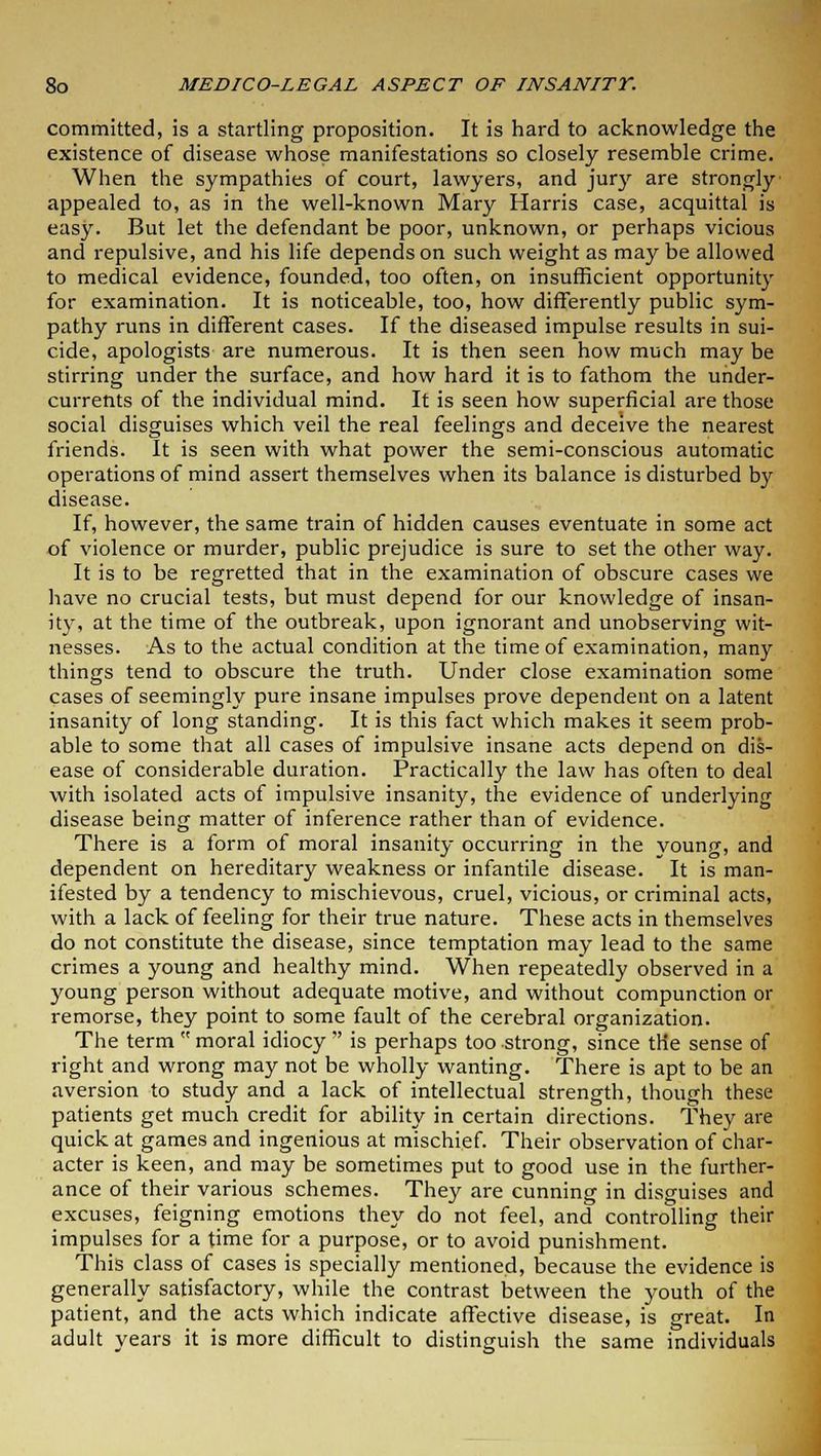 committed, is a startling proposition. It is hard to acknowledge the existence of disease whose manifestations so closely resemble crime. When the sympathies of court, lawyers, and jury are strongly appealed to, as in the well-known Mary Harris case, acquittal is easy. But let the defendant be poor, unknown, or perhaps vicious and repulsive, and his life depends on such weight as may be allowed to medical evidence, founded, too often, on insufficient opportunity for examination. It is noticeable, too, how differently public sym- pathy runs in different cases. If the diseased impulse results in sui- cide, apologists are numerous. It is then seen how much may be stirring under the surface, and how hard it is to fathom the under- currents of the individual mind. It is seen how superficial are those social disguises which veil the real feelings and deceive the nearest friends. It is seen with what power the semi-conscious automatic operations of mind assert themselves when its balance is disturbed by disease. If, however, the same train of hidden causes eventuate in some act of violence or murder, public prejudice is sure to set the other way. It is to be regretted that in the examination of obscure cases we have no crucial tests, but must depend for our knowledge of insan- ity, at the time of the outbreak, upon ignorant and unobserving wit- nesses. As to the actual condition at the time of examination, many things tend to obscure the truth. Under close examination some cases of seemingly pure insane impulses prove dependent on a latent insanity of long standing. It is this fact which makes it seem prob- able to some that all cases of impulsive insane acts depend on dis- ease of considerable duration. Practically the law has often to deal with isolated acts of impulsive insanity, the evidence of underlying disease being matter of inference rather than of evidence. There is a form of moral insanity occurring in the young, and dependent on hereditary weakness or infantile disease. It is man- ifested by a tendency to mischievous, cruel, vicious, or criminal acts, with a lack of feeling for their true nature. These acts in themselves do not constitute the disease, since temptation may lead to the same crimes a young and healthy mind. When repeatedly observed in a young person without adequate motive, and without compunction or remorse, they point to some fault of the cerebral organization. The term moral idiocy is perhaps too strong, since the sense of right and wrong may not be wholly wanting. There is apt to be an aversion to study and a lack of intellectual strength, though these patients get much credit for ability in certain directions. They are quick at games and ingenious at mischief. Their observation of char- acter is keen, and may be sometimes put to good use in the further- ance of their various schemes. They are cunning in disguises and excuses, feigning emotions they do not feel, and controlling their impulses for a time for a purpose, or to avoid punishment. This class of cases is specially mentioned, because the evidence is generally satisfactory, while the contrast between the youth of the patient, and the acts which indicate affective disease, is great. In adult years it is more difficult to distinguish the same individuals