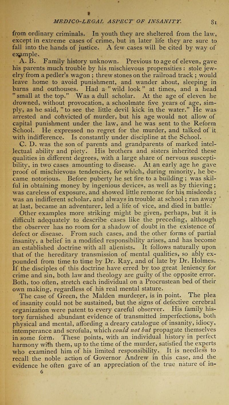 from ordinary criminals. In youth they are sheltered from the law, except in extreme cases of crime, but in later life they are sure to fall into the hands of justice. A few cases will be cited by way of example. A. B. Family history unknown. Previous to age of eleven, gave his parents much trouble by his mischievous propensities : stole jew- elry from a pedler's wagon ; threw stones on the railroad track ; would leave home to avoid punishment, and wander about, sleeping in barns and outhouses. Had a wild look at times, and a head  small at the top. Was a dull scholar. At the age of eleven he drowned, without provocation, a schoolmate five years of age, sim- ply, as he said, to see the little devil kick in the water. He was arrested and convicted of murder, but his age would not allow of capital punishment under the law, and he was sent to the Reform School. He expressed no regret for the murder, and talked of it with indifference. Is constantly under discipline at the School. C. D. was the son of parents and grandparents of marked intel- lectual ability and piety. His brothers and sisters inherited these qualities in different degrees, with a large share of nervous suscepti- bility, in two cases amounting to disease. At an early age he gave proof of mischievous tendencies, for which, during minority, he be- came notorious. Before puberty he set fire to a building ; was skil- ful in obtaining money by ingenious devices, as well as by thieving; was careless of exposure, and showed little remorse for his misdeeds ; was an indifferent scholar, and always in trouble at school; ran away at last, became an adventurer, led a life of vice, and died in battle. Other examples more striking might be given, perhaps, but it is difficult adequately to describe cases like the preceding, although the observer has no room for a shadow of doubt in the existence of defect or disease. From such cases, and the other forms of partial insanity, a belief in a modified responsibility arises, and has become an established doctrine with all alienists. It follows naturally upon that of the hereditary transmission of mental qualities, so ably ex- pounded from time to time by Dr. Ray, and of late by Dr. Holmes. If the disciples of this doctrine have erred by too great leniency for crime and sin, both law and theology are guilty of the opposite error. Both, too often, stretch each individual on a Procrustean bed of their own making, regardless of his real mental stature. The case of Green, the Maiden murderer, is in point. The plea of insanity could not be sustained, but the signs of defective cerebral organization were patent to every careful observer. His family his- tory furnished abundant evidence of transmitted imperfections, both physical and mental, affording a dreary catalogue of insanity, idiocy, intemperance and scrofula, which could not but propagate themselves in some form. These points, with an individual history in perfect harmony with them, up to the time of the murder, satisfied the experts who examined him of his limited responsibility. It is needless to recall the noble action of Governor Andrew in this case, and the evidence he often gave of an appreciation of the true nature of in-