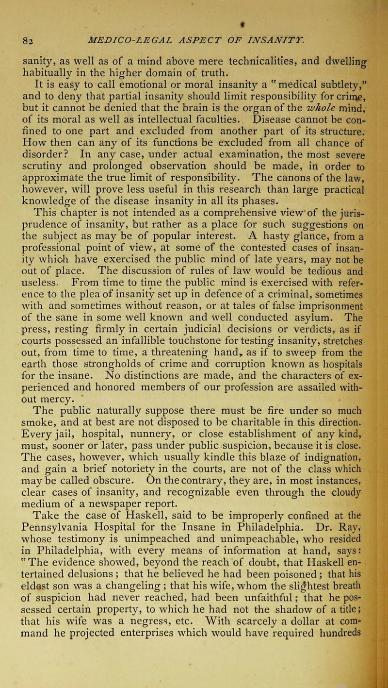 « 83 MEDICO-LEGAL ASPECT OF INSANITY. sanity, as well as of a mind above mere technicalities, and dwelling habitually in the higher domain of truth. It is easy to call emotional or moral insanity a medical subtlety, and to deny that partial insanity should limit responsibility for crime, but it cannot be denied that the brain is the organ of the whole mind, of its moral as well as intellectual faculties. Disease cannot be con- fined to one part and excluded from another part of its structure. How then can any of its functions be excluded from all chance of disorder? In any case, under actual examination, the most severe scrutiny and prolonged observation should be made, in order to approximate the true limit of responsibility. The canons of the law, however, will prove less useful in this research than large practical knowledge of the disease insanity in all its phases. This chapter is not intended as a comprehensive view of the juris- prudence of insanity, but rather as a place for such suggestions on the subject as may be of popular interest. A hasty glance, from a professional point of view, at some of the contested cases of insan- ity which have exercised the public mind of late years, may not be out of place. The discussion of rules of law would be tedious and useless. Frorn time to time the public mind is exercised with refer- ence to the plea of insanity set up in defence of a criminal, sometimes with and sometimes without reason, or at tales of false imprisonment of the sane in some well known and well conducted asylum. The press, resting firmly in certain judicial decisions or verdicts, as if courts possessed an infallible touchstone for testing insanity, stretches out, from time to time, a threatening hand, as if to sweep from the earth those strongholds of crime and corruption known as hospitals for the insane. No distinctions are made, and the characters of ex- perienced and honored members of our profession are assailed with- out mercy. The public naturally suppose there must be fire under so much smoke, and at best are not disposed to be charitable in this direction. Every jail, hospital, nunnery, or close establishment of any kind, must, sooner or later, pass under public suspicion, because it is close. The cases, however, which usually kindle this blaze of indignation, and gain a brief notoriety in the courts, are not of the class which may be called obscure. On the contrary, they are, in most instances, clear cases of insanity, and recognizable even through the cloudy medium of a newspaper report. Take the case of Haskell, said to be improperly confined at the Pennsylvania Hospital for the Insane in Philadelphia. Dr. Ray, whose testimony is unimpeached and unimpeachable, who resided in Philadelphia, with every means of information at hand, says: The evidence showed, beyond the reach of doubt, that Haskell en- tertained delusions ; that he believed he had been poisoned; that his eldest son was a changeling ; that his wife, whom the slightest breath of suspicion had never reached, had been unfaithful; that he pos- sessed certain property, to which he had not the shadow of a title; that his wife was a negress, etc. With scarcely a dollar at com- mand he projected enterprises which would have required hundreds