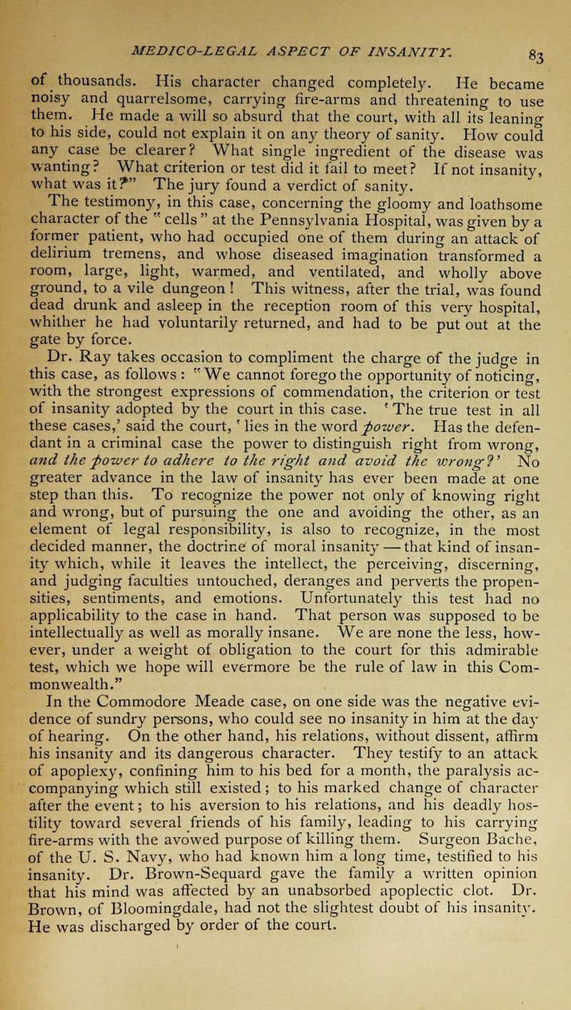 of thousands. His character changed completely. He became noisy and quarrelsome, carrying fire-arms and threatening to use them. He made a will so absurd that the court, with all its leaning to his side, could not explain it on any theory of sanity. How could any case be clearer? What single ingredient of the disease was wanting? What criterion or test did it fail to meet? If not insanity, what was it? The jury found a verdict of sanity. The testimony, in this case, concerning the gloomy and loathsome character of the  cells  at the Pennsylvania Hospital, was given by a former patient, who had occupied one of them during an attack of delirium tremens, and whose diseased imagination transformed a room, large, light, warmed, and ventilated, and wholly above ground, to a vile dungeon! This witness, after the trial, was found dead drunk and asleep in the reception room of this very hospital, whither he had voluntarily returned, and had to be put out at the gate by force. Dr. Ray takes occasion to compliment the charge of the judge in this case, as follows : We cannot forego the opportunity of noticing with the strongest expressions of commendation, the criterion or test of insanity adopted by the court in this case. ' The true test in all these cases,' said the court,' lies in the word power. Has the defen- dant in a criminal case the power to distinguish right from wrong, and the power to adhere to the right and avoid the wrong?' No greater advance in the law of insanity has ever been made at one step than this. To recognize the power not only of knowing right and wrong, but of pursuing the one and avoiding the other, as an element of legal responsibility, is also to recognize, in the most decided manner, the doctrine of moral insanity — that kind of insan- ity which, while it leaves the intellect, the perceiving, discerning, and judging faculties untouched, deranges and perverts the propen- sities, sentiments, and emotions. Unfortunately this test had no applicability to the case in hand. That person was supposed to be intellectually as well as morally insane. We are none the less, how- ever, under a weight of obligation to the court for this admirable test, which we hope will evermore be the rule of law in this Com- monwealth. In the Commodore Meade case, on one side was the negative evi- dence of sundry persons, who could see no insanity in him at the day of hearing. On the other hand, his relations, without dissent, affirm his insanity and its dangerous character. They testify to an attack of apoplexy, confining him to his bed for a month, the paralysis ac- companying which still existed; to his marked change of character after the event; to his aversion to his relations, and his deadly hos- tility toward several friends of his family, leading to his carrying fire-arms with the avowed purpose of killing them. Surgeon Bache, of the U. S. Navy, who had known him a long time, testified to his insanity. Dr. Brown-Sequard gave the family a written opinion that his mind was affected by an unabsorbed apoplectic clot. Dr. Brown, of Bloomingdale, had not the slightest doubt of his insanity. He was discharged by order of the court.