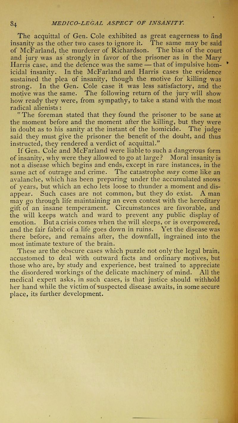 The acquittal of Gen. Cole exhibited as great eagerness to find insanity as the other two cases to ignore it. The same may be said of McFarland, the murderer of Richardson. The bias of the court and jury was as strongly in favor of the prisoner as in the Mary Harris case, and the defence was the same — that of impulsive hom- icidal insanity. In the McFarland and Harris cases the evidence sustained the plea of insanity, though the motive for killing was strong. In the Gen. Cole case it was less satisfactory, and the motive was the same. The following return of the jury will show how ready they were, from sympathy, to take a stand with the most radical alienists: The foreman stated that they found the prisoner to be sane at the moment before and the moment after the killing, but they were in doubt as to his sanity at the instant of the homicide. The judge said they must give the prisoner the benefit of the doubt, and thus instructed, they rendered a verdict of acquittal. If Gen. Cole and McFarland were liable to such a dangerous form of insanity, why were they allowed to go at large? Moral insanity is not a disease which begins and ends, except in rare instances, in the same act of outrage and crime. The catastrophe may come like an avalanche, which has been preparing under the accumulated snows of years, but which an echo lets loose to thunder a moment and dis- appear. Such cases are not common, but they do exist. A man may go through life maintaining an even contest with the hereditary gift of an insane temperament. Circumstances are favorable, and the will keeps watch and ward to prevent any public display of emotion. But a crisis comes when the will sleeps, or is overpowered, and the fair fabric of a life goes down in ruins. Yet the disease was there before, and remains after, the downfall, ingrained into the most intimate texture of the brain. These are the obscure cases which puzzle not only the legal brain, accustomed to deal with outward facts and ordinary motives, but those who are, by study and experience, best trained to appreciate the disordered workings of the delicate machinery of mind. All the medical expert asks, in such cases, is that justice should withhold her hand while the victim of-suspected disease awaits, in some secure place, its further development.