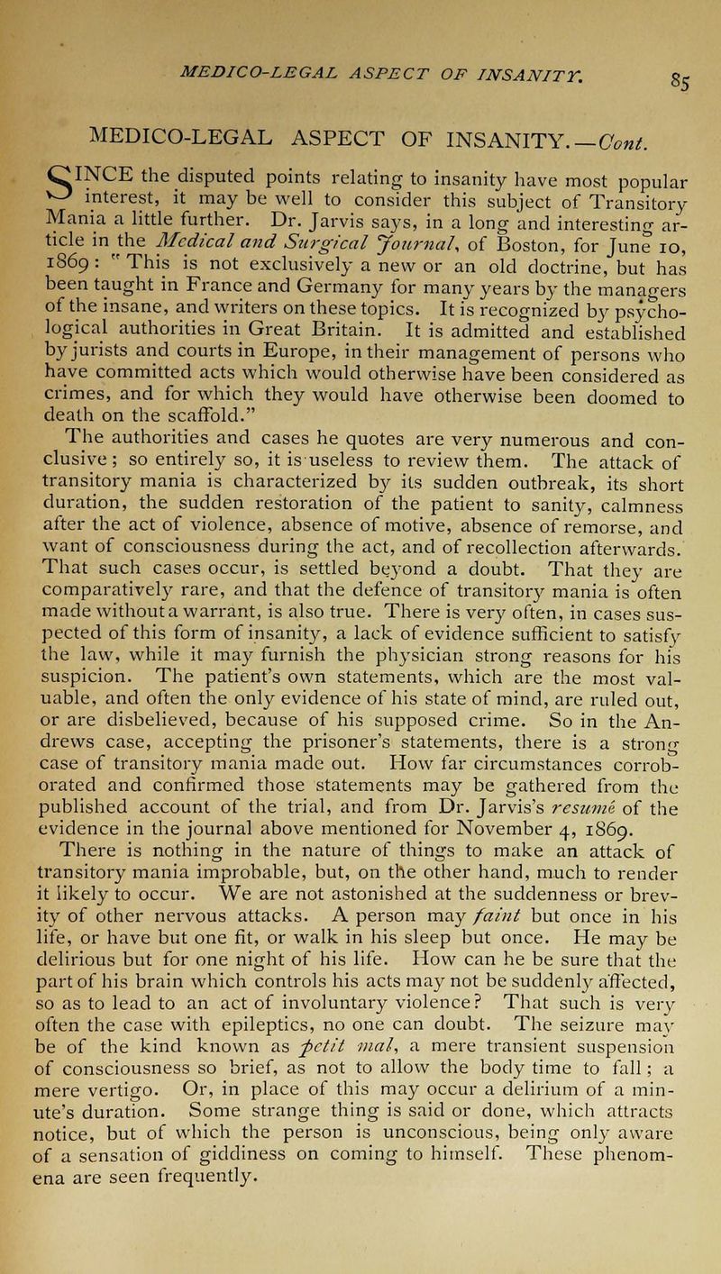 MEDICO-LEGAL ASPECT OF INSANITY.— Cent. OINCE the disputed points relating to insanity have most popular ^ interest, it may be well to consider this subject of Transitory Mania a little further. Dr. Jarvis says, in a long and interesting ar- ticle in the Medical and Surgical Journal, of Boston, for June 10, 1869:  This is not exclusively a new or an old doctrine, but has been taught in France and Germany for many years by the managers of the insane, and writers on these topics. It is recognized by psycho- logical authorities in Great Britain. It is admitted and established by jurists and courts in Europe, in their management of persons who have committed acts which would otherwise have been considered as crimes, and for which they would have otherwise been doomed to death on the scaffold. The authorities and cases he quotes are very numerous and con- clusive ; so entirely so, it isuseless to review them. The attack of transitory mania is characterized by its sudden outbreak, its short duration, the sudden restoration of the patient to sanity, calmness after the act of violence, absence of motive, absence of remorse, and want of consciousness during the act, and of recollection afterwards. That such cases occur, is settled beyond a doubt. That they are comparatively rare, and that the defence of transitory mania is often made without a warrant, is also true. There is very often, in cases sus- pected of this form of insanity, a lack of evidence sufficient to satisfy the law, while it may furnish the physician strong reasons for his suspicion. The patient's own statements, which are the most val- uable, and often the only evidence of his state of mind, are ruled out, or are disbelieved, because of his supposed crime. So in the An- drews case, accepting the prisoner's statements, there is a stronrr case of transitory mania made out. How far circumstances corrob- orated and confirmed those statements may be gathered from the published account of the trial, and from Dr. Jarvis's resume of the evidence in the journal above mentioned for November 4, 1869. There is nothing in the nature of things to make an attack of transitory mania improbable, but, on the other hand, much to render it likely to occur. We are not astonished at the suddenness or brev- ity of other nervous attacks. A person may faint but once in his life, or have but one fit, or walk in his sleep but once. He may be delirious but for one night of his life. How can he be sure that the part of his brain which controls his acts may not be suddenly affected, so as to lead to an act of involuntary violence ? That such is very often the case with epileptics, no one can doubt. The seizure may be of the kind known as -petit mal, a mere transient suspension of consciousness so brief, as not to allow the body time to fall; a mere vertigo. Or, in place of this may occur a delirium of a min- ute's duration. Some strange thing is said or done, which attracts notice, but of which the person is unconscious, being only aware of a sensation of giddiness on coming to himself. These phenom- ena are seen frequently.