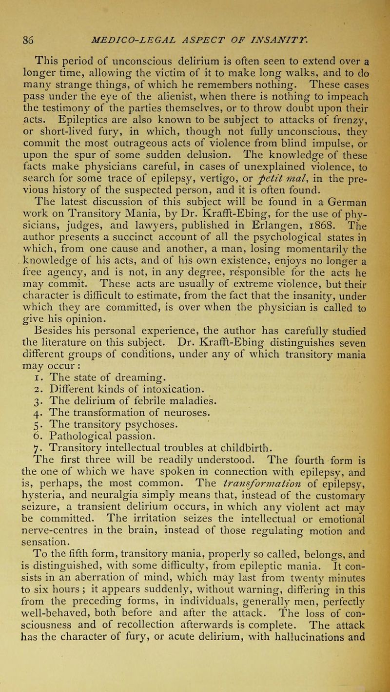 This period of unconscious delirium is often seen to extend over a longer time, allowing the victim of it to make long walks, and to do many strange things, of which he remembers nothing. These cases pass under the eye of the alienist, when there is nothing to impeach the testimony of the parties themselves, or to throw doubt upon their acts. Epileptics are also known to be subject to attacks of frenzy, or short-lived fury, in which, though not fully unconscious, they commit the most outrageous acts of violence from blind impulse, or upon the spur of some sudden delusion. The knowledge of these facts make physicians careful, in cases of unexplained violence, to search for some trace of epilepsy, vertigo, or -petit rnal, in the pre- vious history of the suspected person, and it is often found. The latest discussion of this subject will be found in a German work on Transitory Mania, by Dr. Krafft-Ebing, for the use of phy- sicians, judges, and lawyers, published in Erlangen, 1868. The author presents a succinct account of all the psychological states in which, from one cause and another, a man, losing momentarily the knowledge of his acts, and of his own existence, enjoys no longer a free agency, and is not, in any degree, responsible for the acts he may commit. These acts are usually of extreme violence, but their character is difficult to estimate, from the fact that the insanity, under which they are committed, is over when the physician is called to give his opinion. Besides his personal experience, the author has carefully studied the literature on this subject. Dr. Krafft-Ebing distinguishes seven different groups of conditions, under any of which transitory mania may occur: 1. The state of dreaming. 2. Different kinds of intoxication. 3. The delirium of febrile maladies. 4. The transformation of neuroses. 5. The transitory psychoses. 6. Pathological passion. 7. Transitory intellectual troubles at childbirth. The first three will be readily understood. The fourth form is the one of which we have spoken in connection with epilepsy, and is, perhaps, the most common. The transformation of epilepsy, hysteria, and neuralgia simply means that, instead of the customary seizure, a transient delirium occurs, in which any violent act may be committed. The irritation seizes the intellectual or emotional nerve-centres in the brain, instead of those regulating motion and sensation. To the fifth form, transitory mania, properly so called, belongs, and is distinguished, with some difficulty, from epileptic mania. It con- sists in an aberration of mind, which may last from twenty minutes to six hours ; it appears suddenly, without warning, differing in this from the preceding forms, in individuals, generally men, perfectly well-behaved, both before and after the attack. The loss of con- sciousness and of recollection afterwards is complete. The attack has the character of fury, or acute delirium, with hallucinations and