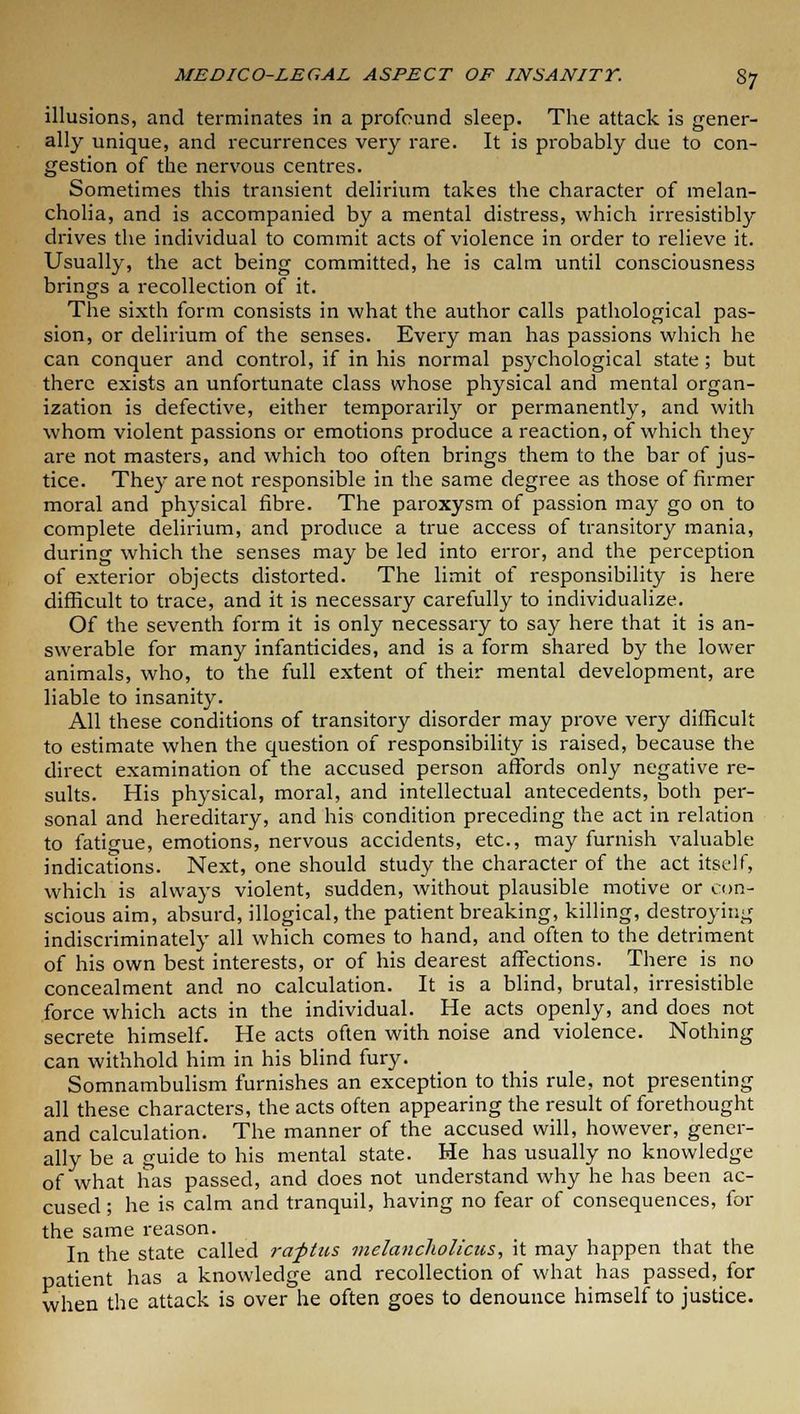 illusions, and terminates in a profound sleep. The attack is gener- ally unique, and recurrences very rare. It is probably due to con- gestion of the nervous centres. Sometimes this transient delirium takes the character of melan- cholia, and is accompanied by a mental distress, which irresistibly drives the individual to commit acts of violence in order to relieve it. Usually, the act being committed, he is calm until consciousness brings a recollection of it. The sixth form consists in what the author calls pathological pas- sion, or delirium of the senses. Every man has passions which he can conquer and control, if in his normal psychological state; but there exists an unfortunate class whose physical and mental organ- ization is defective, either temporarily or permanently, and with whom violent passions or emotions produce a reaction, of which they are not masters, and which too often brings them to the bar of jus- tice. They are not responsible in the same degree as those of firmer moral and physical fibre. The paroxysm of passion may go on to complete delirium, and produce a true access of transitory mania, during which the senses may be led into error, and the perception of exterior objects distorted. The limit of responsibility is here difficult to trace, and it is necessary carefully to individualize. Of the seventh form it is only necessary to say here that it is an- swerable for many infanticides, and is a form shared by the lower animals, who, to the full extent of their mental development, are liable to insanity. All these conditions of transitory disorder may prove very difficult to estimate when the question of responsibility is raised, because the direct examination of the accused person affords only negative re- sults. His physical, moral, and intellectual antecedents, both per- sonal and hereditary, and his condition preceding the act in relation to fatigue, emotions, nervous accidents, etc., may furnish valuable indications. Next, one should study the character of the act itself, which is always violent, sudden, without plausible motive or con- scious aim, absurd, illogical, the patient breaking, killing, destroying indiscriminately all which comes to hand, and often to the detriment of his own best interests, or of his dearest affections. There is no concealment and no calculation. It is a blind, brutal, irresistible force which acts in the individual. He acts openly, and does not secrete himself. He acts often with noise and violence. Nothing can withhold him in his blind fury. Somnambulism furnishes an exception to this rule, not presenting all these characters, the acts often appearing the result of forethought and calculation. The manner of the accused will, however, gener- ally be a guide to his mental state. He has usually no knowledge of what has passed, and does not understand why he has been ac- cused ; he is calm and tranquil, having no fear of consequences, for the same reason. In the state called rapttcs melancholicus, it may happen that the patient has a knowledge and recollection of what has passed, for when the attack is over he often goes to denounce himself to justice.
