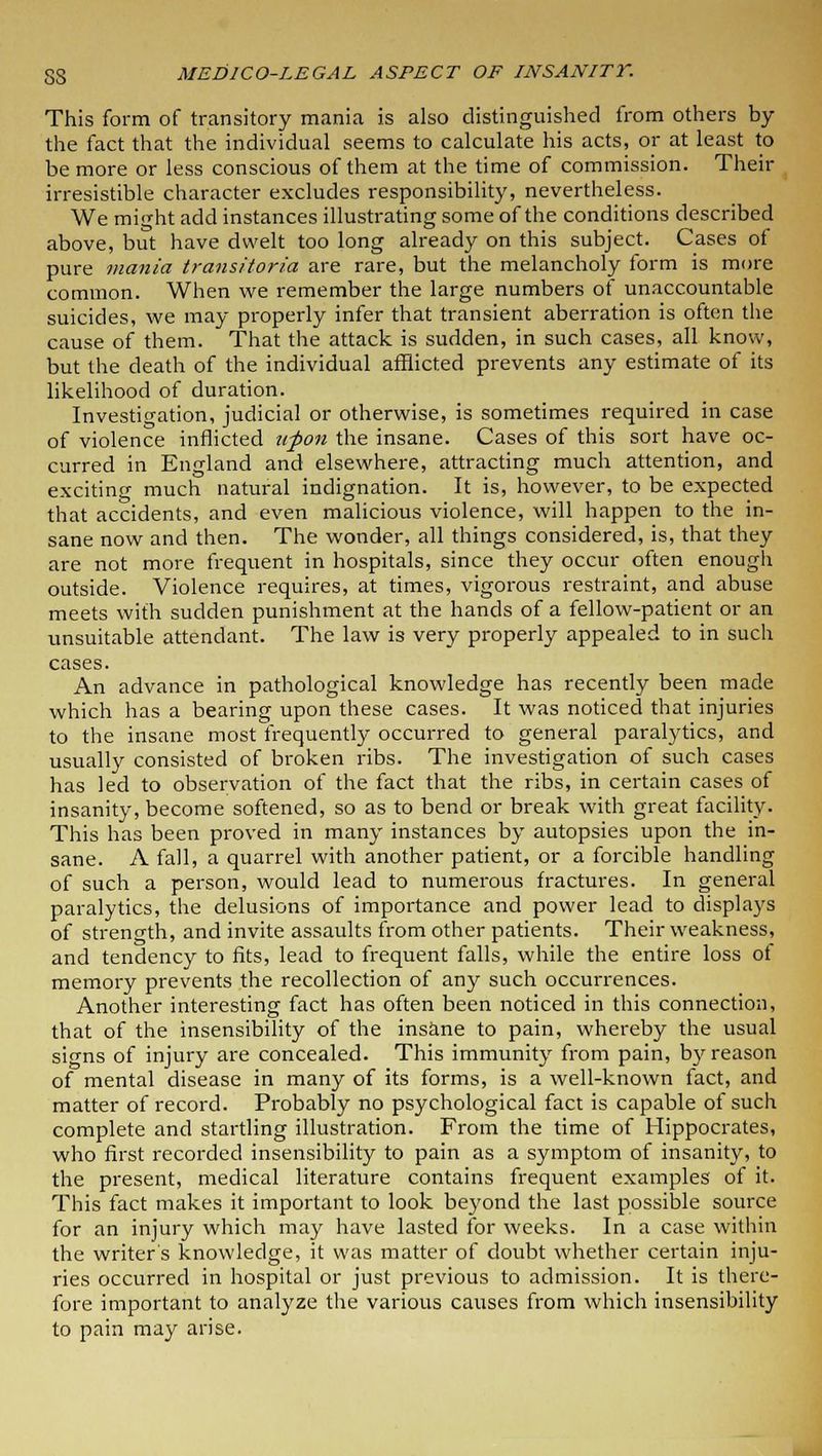 This form of transitory mania is also distinguished from others by the fact that the individual seems to calculate his acts, or at least to be more or less conscious of them at the time of commission. Their irresistible character excludes responsibility, nevertheless. We might add instances illustrating some of the conditions described above, but have dwelt too long already on this subject. Cases of pure mania transitoria are rare, but the melancholy form is more common. When we remember the large numbers of unaccountable suicides, we may properly infer that transient aberration is often the cause of them. That the attack is sudden, in such cases, all know, but the death of the individual afflicted prevents any estimate of its likelihood of duration. Investigation, judicial or otherwise, is sometimes required in case of violence inflicted upon the insane. Cases of this sort have oc- curred in England and elsewhere, attracting much attention, and exciting much natural indignation. It is, however, to be expected that accidents, and even malicious violence, will happen to the in- sane now and then. The wonder, all things considered, is, that they are not more frequent in hospitals, since they occur often enough outside. Violence requires, at times, vigorous restraint, and abuse meets with sudden punishment at the hands of a fellow-patient or an unsuitable attendant. The law is very properly appealed to in such cases. An advance in pathological knowledge has recently been made which has a bearing upon these cases. It was noticed that injuries to the insane most frequently occurred to general paralytics, and usually consisted of broken ribs. The investigation of such cases has led to observation of the fact that the ribs, in certain cases of insanity, become softened, so as to bend or break with great facility. This has been proved in many instances by autopsies upon the in- sane. A fall, a quarrel with another patient, or a forcible handling of such a person, would lead to numerous fractures. In general paralytics, the delusions of importance and power lead to displays of strength, and invite assaults from other patients. Their weakness, and tendency to fits, lead to frequent falls, while the entire loss of memory prevents the recollection of any such occurrences. Another interesting fact has often been noticed in this connection, that of the insensibility of the insane to pain, whereby the usual signs of injury are concealed. This immunity from pain, by reason of mental disease in many of its forms, is a well-known fact, and matter of record. Probably no psychological fact is capable of such complete and startling illustration. From the time of Hippocrates, who first recorded insensibility to pain as a symptom of insanity, to the present, medical literature contains frequent examples of it. This fact makes it important to look beyond the last possible source for an injury which may have lasted for weeks. In a case within the writer's knowledge, it was matter of doubt whether certain inju- ries occurred in hospital or just previous to admission. It is there- fore important to analyze the various causes from which insensibility to pain may arise.