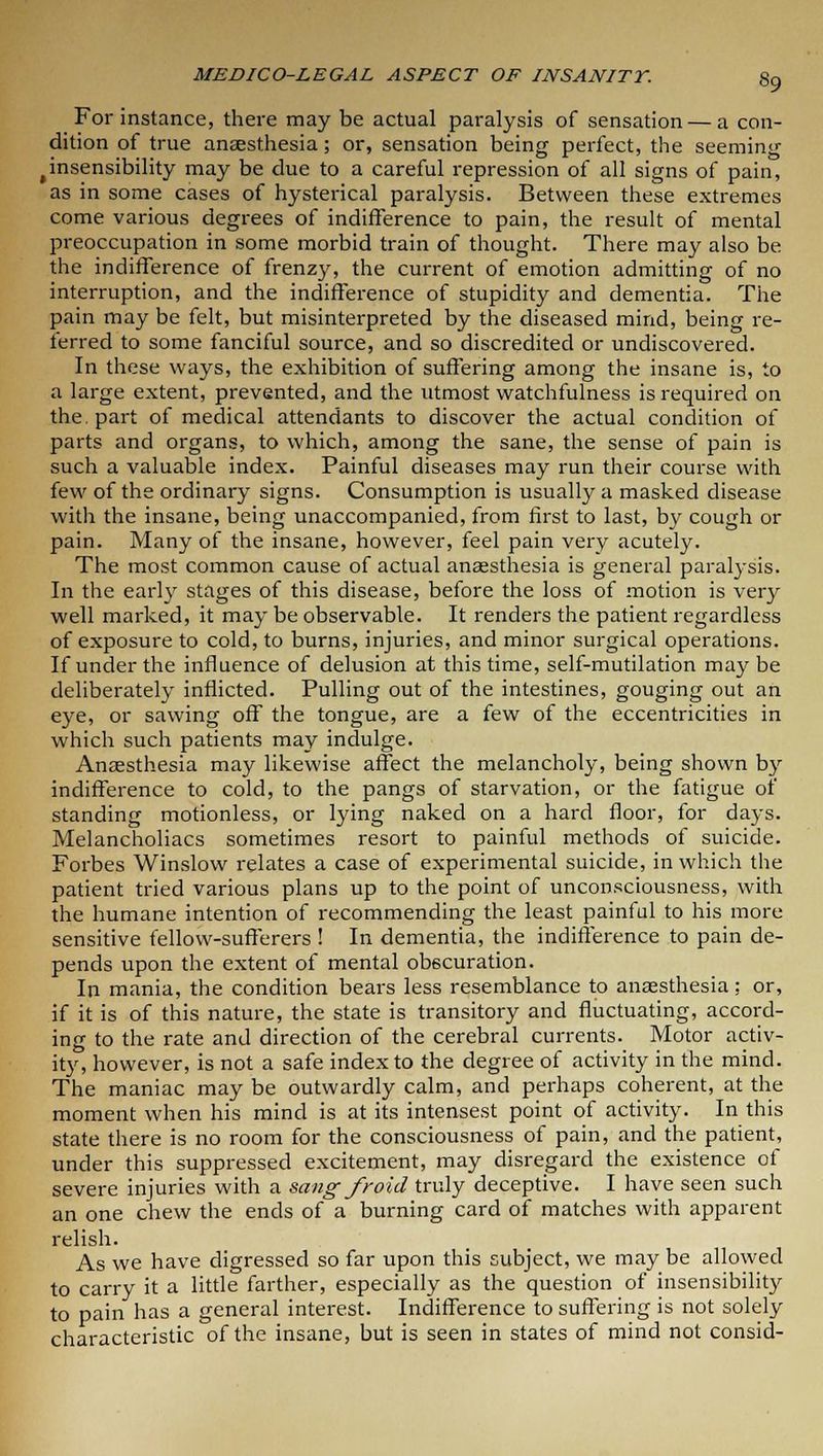 For instance, there may be actual paralysis of sensation — a con- dition of true anaesthesia; or, sensation being perfect, the seeming tinsensibility may be due to a careful repression of all signs of pain, as in some cases of hysterical paralysis. Between these extremes come various degrees of indifference to pain, the result of mental preoccupation in some morbid train of thought. There may also be the indifference of frenzy, the current of emotion admitting of no interruption, and the indifference of stupidity and dementia. The pain may be felt, but misinterpreted by the diseased mind, being re- ferred to some fanciful source, and so discredited or undiscovered. In these ways, the exhibition of suffering among the insane is, to a large extent, prevented, and the utmost watchfulness is required on the. part of medical attendants to discover the actual condition of parts and organs, to which, among the sane, the sense of pain is such a valuable index. Painful diseases may run their course with few of the ordinary signs. Consumption is usually a masked disease with the insane, being unaccompanied, from first to last, by cough or pain. Many of the insane, however, feel pain very acutely. The most common cause of actual anaesthesia is general paralysis. In the early stages of this disease, before the loss of motion is very well marked, it may be observable. It renders the patient regardless of exposure to cold, to burns, injuries, and minor surgical operations. If under the influence of delusion at this time, self-mutilation may be deliberately inflicted. Pulling out of the intestines, gouging out an eye, or sawing off the tongue, are a few of the eccentricities in which such patients may indulge. Anaesthesia may likewise affect the melancholy, being shown by indifference to cold, to the pangs of starvation, or the fatigue of standing motionless, or lying naked on a hard floor, for days. Melancholiacs sometimes resort to painful methods of suicide. Forbes Winslow relates a case of experimental suicide, in which the patient tried various plans up to the point of unconsciousness, with the humane intention of recommending the least painful to his more sensitive fellow-sufferers ! In dementia, the indifference to pain de- pends upon the extent of mental obscuration. In mania, the condition bears less resemblance to anaesthesia; or, if it is of this nature, the state is transitory and fluctuating, accord- ing to the rate and direction of the cerebral currents. Motor activ- ity, however, is not a safe index to the degree of activity in the mind. The maniac may be outwardly calm, and perhaps coherent, at the moment when his mind is at its intensest point of activity. In this state there is no room for the consciousness of pain, and the patient, under this suppressed excitement, may disregard the existence of severe injuries with a sang- froid truly deceptive. I have seen such an one chew the ends of a burning card of matches with apparent relish. As we have digressed so far upon this subject, we may be allowed to carry it a little farther, especially as the question of insensibility to pain has a general interest. Indifference to suffering is not solely characteristic of the insane, but is seen in states of mind not consid-