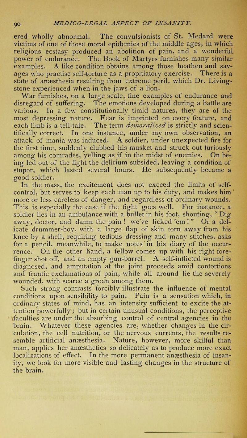 9° ered wholly abnormal. The convulsionists of St. Medard were victims of one of those moral epidemics of the middle ages, in which religious ecstasy produced an abolition of pain, and a wonderful power of endurance. The Book of Martyrs furnishes many similar examples. A like condition obtains among those heathen and sav- ages who practise self-torture as a propitiatory exercise. There is a state of anaesthesia resulting from extreme peril, which Dr. Living- stone experienced when in the jaws of a lion. War furnishes, t>n a large scale, fine examples of endurance and disregard of suffering. The emotions developed during a battle are various. In a few constitutionally timid natures, they are of the most depressing nature. Fear is imprinted on every feature, and each limb is a tell-tale. The term demoralized is strictly and scien- tifically correct. In one instance, under my own observation, an attack of mania was induced. A soldier, under unexpected fire for the first time, suddenly clubbed his musket and struck out furiously among his comrades, yelling as if in the midst of enemies. On be- ing led out of the fight the delirium subsided, leaving a condition of stupor, which lasted several hours. He subsequently became a good soldier. In the mass, the excitement does not exceed the limits of self- control, but serves to keep each man up to his duty, and makes him more or less careless of danger, and regardless of ordinary wounds. This is especially the case if the fight goes well. For instance, a soldier lies in an ambulance with a bullet in his foot, shouting,  Dig away, doctor, and damn the pain ! we've licked 'em !  Or a del- icate drummer-boy, with a large flap of skin torn away from his knee by a shell, requiring tedious dressing and many stitches, asks for a pencil, meanwhile, to make notes in his diary of the occur- rence. On the other hand, a fellow comes up with his right fore- finger shot off, and an empty gun-barrel. A self-inflicted wound is diagnosed, and amputation at the joint proceeds amid contortions and frantic exclamations of pain, while all around lie the severely wounded, with scarce a groan among them. Such strong contrasts forcibly illustrate the influence of mental conditions upon sensibility to pain. Pain is a sensation which, in ordinary states of mind, has an intensity sufficient to excite the at- tention powerfully; but in certain unusual conditions, the perceptive \faculties are under the absorbing control of central agencies in the brain. Whatever these agencies are, whether changes in the cir- culation, the cell nutrition, or the nervous currents, the results re- semble artificial anaesthesia. Nature, however, more skilful than man, applies her anaesthetics so delicately as to produce more exact localizations of effect. In the more permanent anaesthesia of insan- ity, we look for more visible and lasting changes in the structure of the brain.