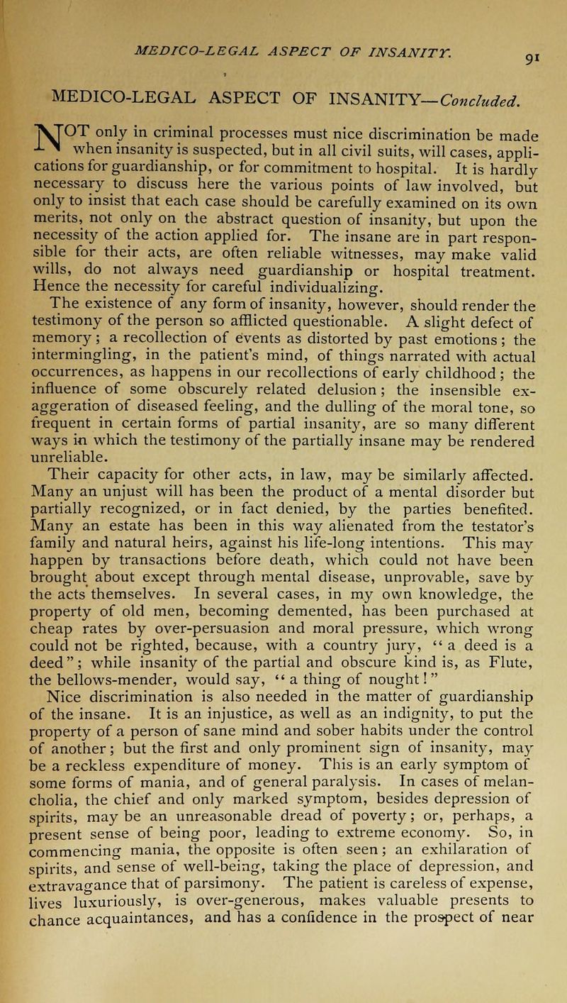 MEDICO-LEGAL ASPECT OF INSANITY— Concluded. jVTOT only in criminal processes must nice discrimination be made -L ^ when insanity is suspected, but in all civil suits, will cases, appli- cations for guardianship, or for commitment to hospital. It is hardly necessary to discuss here the various points of law involved, but only to insist that each case should be carefully examined on its own merits, not only on the abstract question of insanity, but upon the necessity of the action applied for. The insane are in part respon- sible for their acts, are often reliable witnesses, may make valid wills, do not always need guardianship or hospital treatment. Hence the necessity for careful individualizing. The existence of any form of insanity, however, should render the testimony of the person so afflicted questionable. A slight defect of memory ; a recollection of events as distorted by past emotions ; the intermingling, in the patient's mind, of things narrated with actual occurrences, as happens in our recollections of early childhood; the influence of some obscurely related delusion; the insensible ex- aggeration of diseased feeling, and the dulling of the moral tone, so frequent in certain forms of partial insanity, are so many different ways in which the testimony of the partially insane may be rendered unreliable. Their capacity for other acts, in law, may be similarly affected. Many an unjust will has been the product of a mental disorder but partially recognized, or in fact denied, by the parties benefited. Many an estate has been in this way alienated from the testator's family and natural heirs, against his life-long intentions. This may happen by transactions before death, which could not have been brought about except through mental disease, unprovable, save by the acts themselves. In several cases, in my own knowledge, the property of old men, becoming demented, has been purchased at cheap rates by over-persuasion and moral pressure, which wrong could not be righted, because, with a country jury, a deed is a deed; while insanity of the partial and obscure kind is, as Flute, the bellows-mender, would say, a thing of nought! Nice discrimination is also needed in the matter of guardianship of the insane. It is an injustice, as well as an indignity, to put the property of a person of sane mind and sober habits under the control of another; but the first and only prominent sign of insanity, may be a reckless expenditure of money. This is an early symptom of some forms of mania, and of general paralysis. In cases of melan- cholia, the chief and only marked symptom, besides depression of spirits, may be an unreasonable dread of poverty; or, perhaps, a present sense of being poor, leading to extreme economy. So, in commencing mania, the opposite is often seen; an exhilaration of spirits, and sense of well-being, taking the place of depression, and extravagance that of parsimony. The patient is careless of expense, lives luxuriously, is over-generous, makes valuable presents to chance acquaintances, and has a confidence in the prospect of near