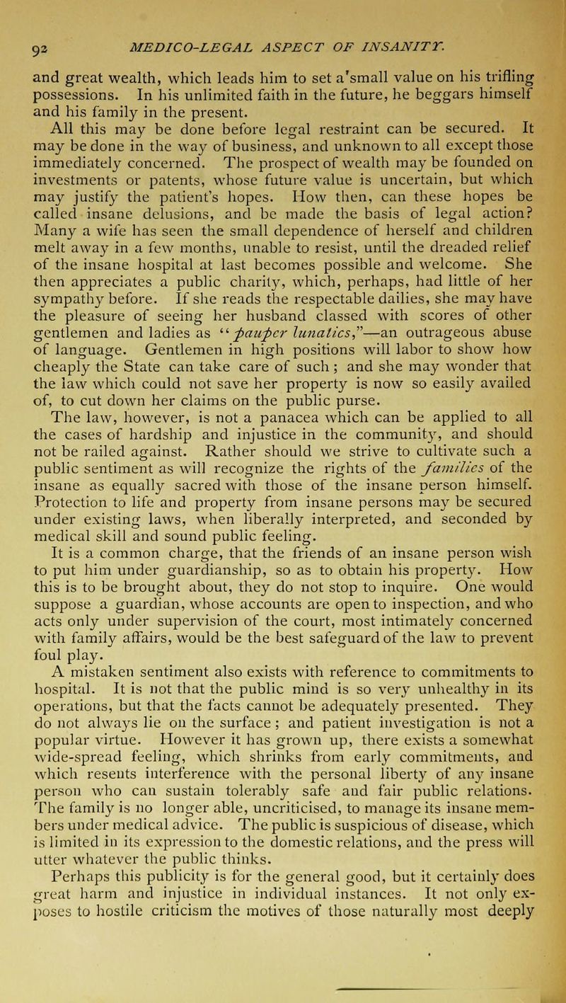 93 and great wealth, which leads him to set a'small value on his trifling possessions. In his unlimited faith in the future, he beggars himself and his family in the present. All this may be done before legal restraint can be secured. It may be done in the way of business, and unknown to all except those immediately concerned. The prospect of wealth maybe founded on investments or patents, whose future value is uncertain, but which may justify the patient's hopes. How then, can these hopes be called insane delusions, and be made the basis of legal action? Many a wife has seen the small dependence of herself and children melt away in a few months, unable to resist, until the dreaded relief of the insane hospital at last becomes possible and welcome. She then appreciates a public charity, which, perhaps, had little of her sympathy before. If she reads the respectable dailies, she may have the pleasure of seeing her husband classed with scores of other gentlemen and ladies as faupcr lunatics,—an outrageous abuse of language. Gentlemen in high positions will labor to show how cheaply the State can take care of such ; and she may wonder that the law which could not save her property is now so easily availed of, to cut down her claims on the public purse. The law, however, is not a panacea which can be applied to all the cases of hardship and injustice in the community, and should not be railed against. Rather should we strive to cultivate such a public sentiment as will recognize the rights of the families of the insane as equally sacred with those of the insane person himself. Protection to life and property from insane persons may be secured under existing laws, when liberally interpreted, and seconded by medical skill and sound public feeling. It is a common charge, that the friends of an insane person wish to put him under guardianship, so as to obtain his property. How this is to be brought about, they do not stop to inquire. One would suppose a guardian, whose accounts are open to inspection, and who acts only under supervision of the court, most intimately concerned with family affairs, would be the best safeguard of the law to prevent foul play. A mistaken sentiment also exists with reference to commitments to hospital. It is not that the public mind is so very unhealthy in its operations, but that the facts cannot be adequately presented. They do not always lie on the surface; and patient investigation is not a popular virtue. However it has grown up, there exists a somewhat wide-spread feeling, which shrinks from early commitments, and which resents interference with the personal liberty of any insane person who can sustain tolerably safe and fair public relations. The family is no longer able, uncriticised, to manage its insane mem- bers under medical advice. The public is suspicious of disease, which is limited in its expression to the domestic relations, and the press will utter whatever the public thinks. Perhaps this publicity is for the general good, but it certainly does great harm and injustice in individual instances. It not only ex- poses to hostile criticism the motives of those naturally most deeply