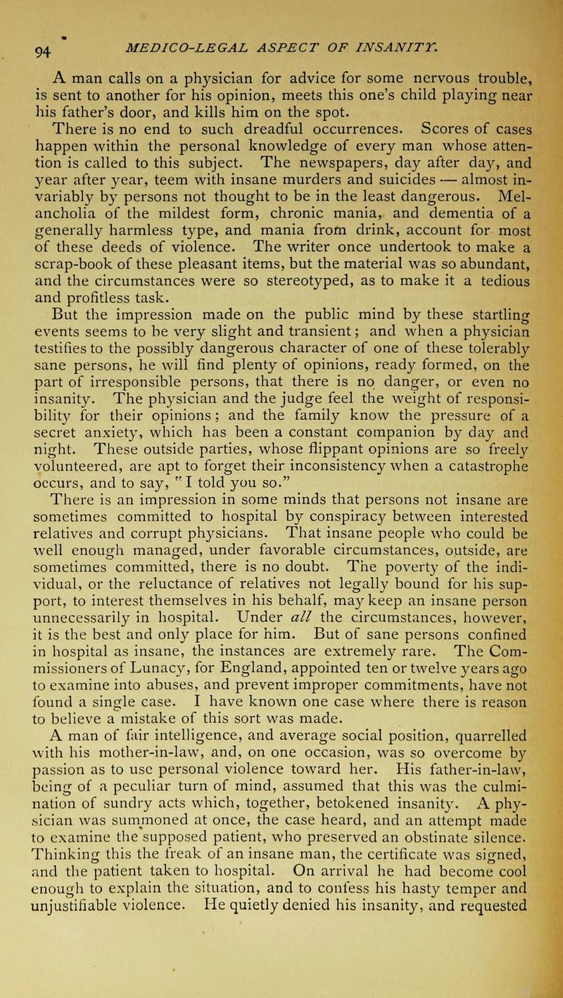 A man calls on a physician for advice for some nervous trouble, is sent to another for his opinion, meets this one's child playing near his father's door, and kills him on the spot. There is no end to such dreadful occurrences. Scores of cases happen within the personal knowledge of every man whose atten- tion is called to this subject. The newspapers, day after day, and year after year, teem with insane murders and suicides — almost in- variably by persons not thought to be in the least dangerous. Mel- ancholia of the mildest form, chronic mania, and dementia of a generally harmless type, and mania from drink, account for most of these deeds of violence. The writer once undertook to make a scrap-book of these pleasant items, but the material was so abundant, and the circumstances were so stereotyped, as to make it a tedious and profitless task. But the impression made on the public mind by these startling events seems to be very slight and transient; and when a physician testifies to the possibly dangerous character of one of these tolerably sane persons, he will find plenty of opinions, ready formed, on the part of irresponsible persons, that there is no danger, or even no insanity. The physician and the judge feel the weight of responsi- bility for their opinions; and the family know the pressure of a secret anxiety, which has been a constant companion by day and night. These outside parties, whose flippant opinions are so freely volunteered, are apt to forget their inconsistency when a catastrophe occurs, and to say, I told you so. There is an impression in some minds that persons not insane are sometimes committed to hospital by conspiracy between interested relatives and corrupt physicians. That insane people who could be well enough managed, under favorable circumstances, outside, are sometimes committed, there is no doubt. The poverty of the indi- vidual, or the reluctance of relatives not legally bound for his sup- port, to interest themselves in his behalf, may keep an insane person unnecessarily in hospital. Under all the circumstances, however, it is the best and only place for him. But of sane persons confined in hospital as insane, the instances are extremely rare. The Com- missioners of Lunacy, for England, appointed ten or twelve years ago to examine into abuses, and prevent improper commitments, have not found a single case. I have known one case where there is reason to believe a mistake of this sort was made. A man of fair intelligence, and average social position, quarrelled with his mother-in-law, and, on one occasion, was so overcome by passion as to use personal violence toward her. His father-in-law, being of a peculiar turn of mind, assumed that this was the culmi- nation of sundry acts which, together, betokened insanity. A phy- sician was summoned at once, the case heard, and an attempt made to examine the supposed patient, who preserved an obstinate silence. Thinking this the freak of an insane man, the certificate was signed, and the patient taken to hospital. On arrival he had become cool enough to explain the situation, and to confess his hasty temper and unjustifiable violence. He quietly denied his insanity, and requested