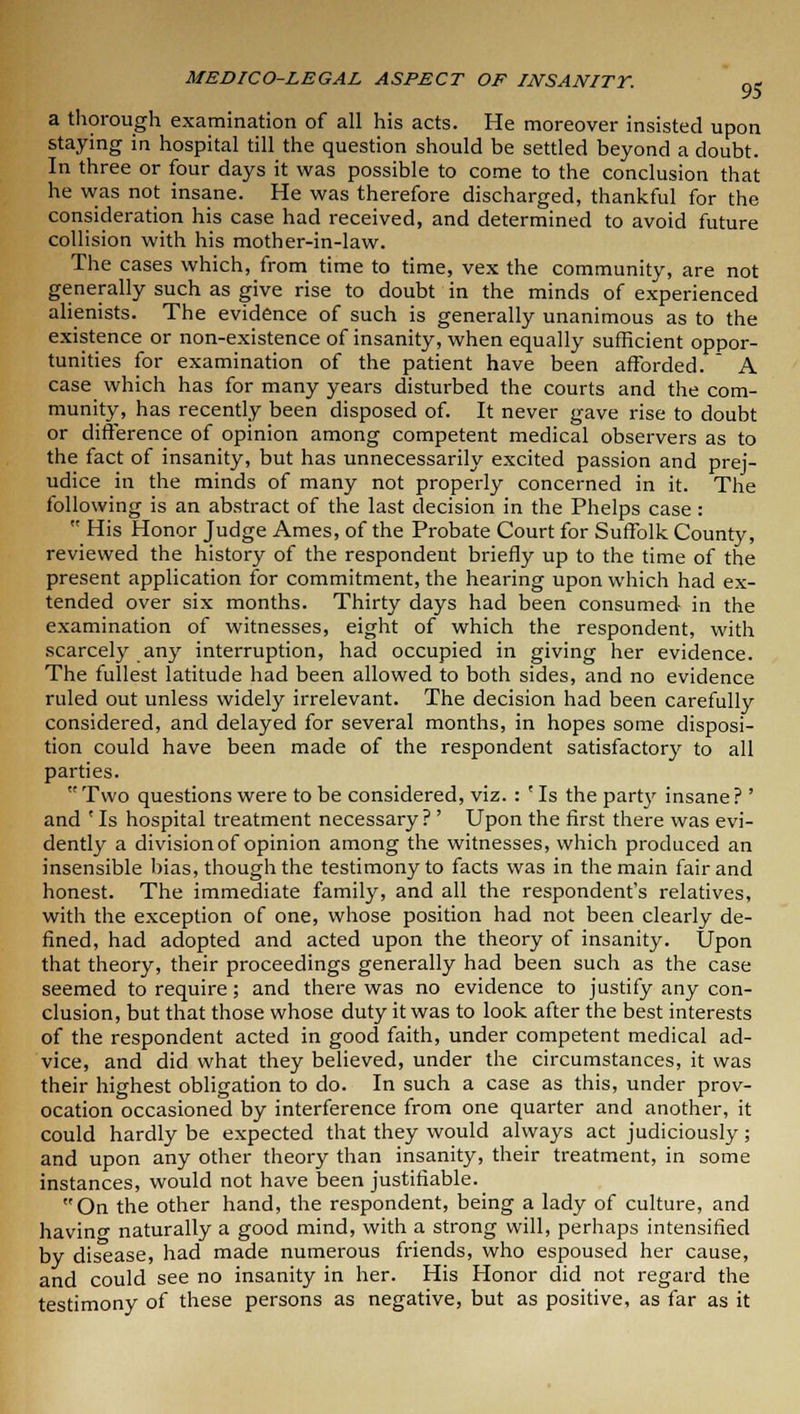 a thorough examination of all his acts. He moreover insisted upon staying in hospital till the question should be settled beyond a doubt. In three or four days it was possible to come to the conclusion that he was not insane. He was therefore discharged, thankful for the consideration his case had received, and determined to avoid future collision with his mother-in-law. The cases which, from time to time, vex the community, are not generally such as give rise to doubt in the minds of experienced alienists. The evidence of such is generally unanimous as to the existence or non-existence of insanity, when equally sufficient oppor- tunities for examination of the patient have been afforded. A case which has for many years disturbed the courts and the com- munity, has recently been disposed of. It never gave rise to doubt or difference of opinion among competent medical observers as to the fact of insanity, but has unnecessarily excited passion and prej- udice in the minds of many not properly concerned in it. The following is an abstract of the last decision in the Phelps case: His Honor Judge Ames, of the Probate Court for Suffolk County, reviewed the history of the respondent briefly up to the time of the present application for commitment, the hearing upon which had ex- tended over six months. Thirty days had been consumed in the examination of witnesses, eight of which the respondent, with scarcely any interruption, had occupied in giving her evidence. The fullest latitude had been allowed to both sides, and no evidence ruled out unless widely irrelevant. The decision had been carefully considered, and delayed for several months, in hopes some disposi- tion could have been made of the respondent satisfactory to all parties. Two questions were to be considered, viz. : ' Is the party insane ? ' and ' Is hospital treatment necessary? ' Upon the first there was evi- dently a division of opinion among the witnesses, which produced an insensible bias, though the testimony to facts was in the main fair and honest. The immediate family, and all the respondent's relatives, with the exception of one, whose position had not been clearly de- fined, had adopted and acted upon the theory of insanity. Upon that theory, their proceedings generally had been such as the case seemed to require; and there was no evidence to justify any con- clusion, but that those whose duty it was to look after the best interests of the respondent acted in good faith, under competent medical ad- vice, and did what they believed, under the circumstances, it was their highest obligation to do. In such a case as this, under prov- ocation occasioned by interference from one quarter and another, it could hardly be expected that they would always act judiciously; and upon any other theory than insanity, their treatment, in some instances, would not have been justifiable. On the other hand, the respondent, being a lady of culture, and having naturally a good mind, with a strong will, perhaps intensified by disease, had made numerous friends, who espoused her cause, and could see no insanity in her. His Honor did not regard the testimony of these persons as negative, but as positive, as far as it