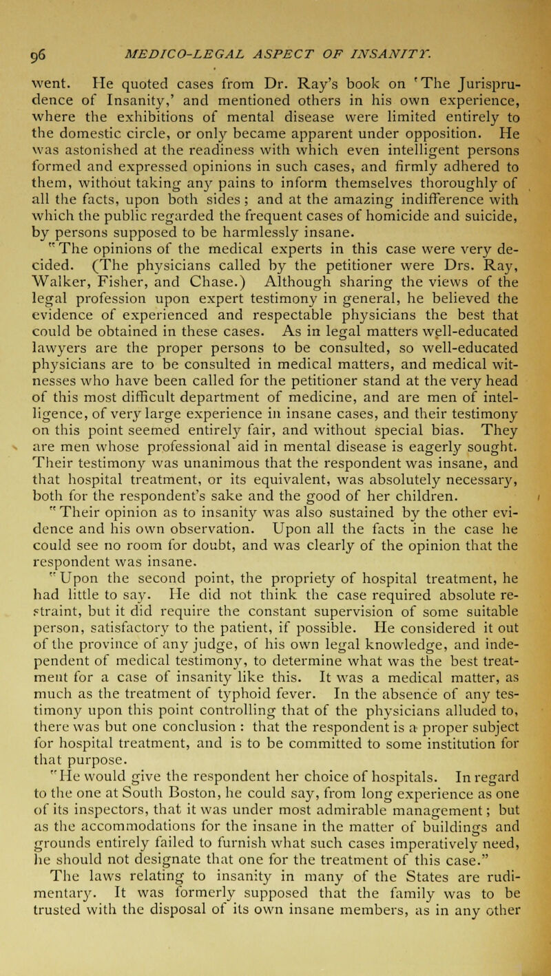 went. He quoted cases from Dr. Ray's book on 'The Jurispru- dence of Insanity,' and mentioned others in his own experience, where the exhibitions of mental disease were limited entirely to the domestic circle, or only became apparent under opposition. He was astonished at the readiness with which even intelligent persons formed and expressed opinions in such cases, and firmly adhered to them, without taking any pains to inform themselves thoroughly of all the facts, upon both sides; and at the amazing indifference with which the public regarded the frequent cases of homicide and suicide, by persons supposed to be harmlessly insane. The opinions of the medical experts in this case were very de- cided. (The physicians called by the petitioner were Drs. Ray, Walker, Fisher, and Chase.) Although sharing the views of the legal profession upon expert testimony in general, he believed the evidence of experienced and respectable physicians the best that could be obtained in these cases. As in legal matters well-educated lawyers are the proper persons to be consulted, so well-educated physicians are to be consulted in medical matters, and medical wit- nesses who have been called for the petitioner stand at the very head of this most difficult department of medicine, and are men of intel- ligence, of very large experience in insane cases, and their testimony on this point seemed entirely fair, and without special bias. They are men whose professional aid in mental disease is eagerly sought. Their testimony was unanimous that the respondent was insane, and that hospital treatment, or its equivalent, was absolutely necessary, both for the respondent's sake and the good of her children. Their opinion as to insanity was also sustained by the other evi- dence and his own observation. Upon all the facts in the case he could see no room for doubt, and was clearly of the opinion that the respondent was insane. Upon the second point, the propriety of hospital treatment, he had little to say. He did not think the case required absolute re- straint, but it did require the constant supervision of some suitable person, satisfactory to the patient, if possible. He considered it out of the province of any judge, of his own legal knowledge, and inde- pendent of medical testimony, to determine what was the best treat- ment for a case of insanity like this. It was a medical matter, as much as the treatment of typhoid fever. In the absence of any tes- timony upon this point controlling that of the physicians alluded to, there was but one conclusion : that the respondent is a proper subject for hospital treatment, and is to be committed to some institution for that purpose. He would give the respondent her choice of hospitals. In regard to the one at South Boston, he could say, from long expei-ience as one of its inspectors, that it was under most admirable management; but as the accommodations for the insane in the matter of buildings and grounds entirely failed to furnish what such cases imperatively need, he should not designate that one for the treatment of this case. The laws relating to insanity in many of the States are rudi- mentary. It was formerly supposed that the family was to be trusted with the disposal of its own insane members, as in any other