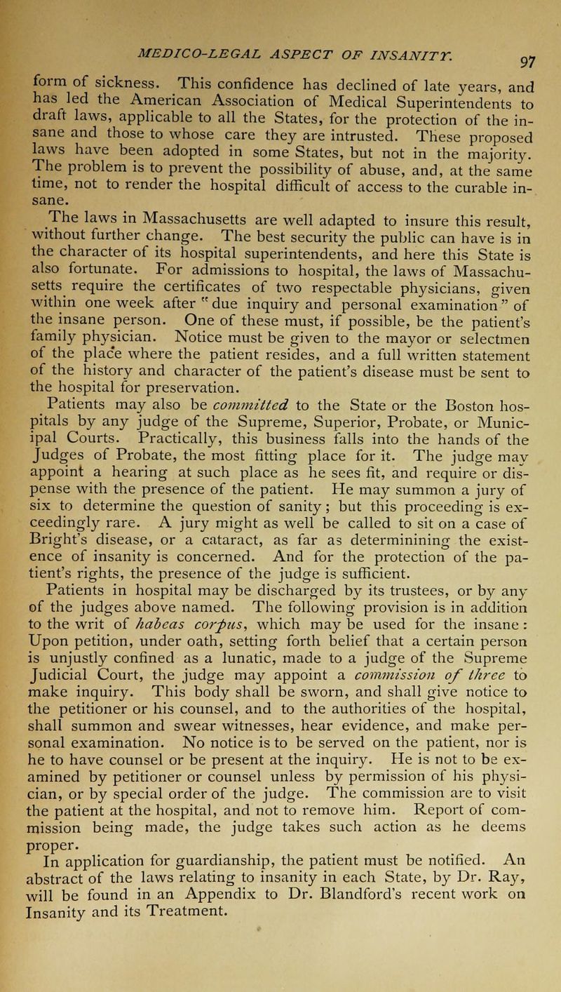 form of sickness. This confidence has declined of late years, and has led the American Association of Medical Superintendents to draft laws, applicable to all the States, for the protection of the in- sane and those to whose care they are intrusted. These proposed laws have been adopted in some States, but not in the majority. The problem is to prevent the possibility of abuse, and, at the same time, not to render the hospital difficult of access to the curable in- sane. The laws in Massachusetts are well adapted to insure this result, without further change. The best security the public can have is in the character of its hospital superintendents, and here this State is also fortunate. For admissions to hospital, the laws of Massachu- setts require the certificates of two respectable physicians, given within one week after due inquiry and personal examination of the insane person. One of these must, if possible, be the patient's family physician. Notice must be given to the mayor or selectmen of the place where the patient resides, and a full written statement of the history and character of the patient's disease must be sent to the hospital for preservation. Patients may also be committed to the State or the Boston hos- pitals by any judge of the Supreme, Superior, Probate, or Munic- ipal Courts. Practically, this business falls into the hands of the Judges of Probate, the most fitting place for it. The judge may appoint a hearing at such place as he sees fit, and require or dis- pense with the presence of the patient. He may summon a jury of six to determine the question of sanity; but this proceeding is ex- ceedingly rare. A jury might as well be called to sit on a case of Bright's disease, or a cataract, as far as determinining the exist- ence of insanity is concerned. And for the protection of the pa- tient's rights, the presence of the judge is sufficient. Patients in hospital may be discharged by its trustees, or by any of the judges above named. The following provision is in addition to the writ of habeas corpus, which may be used for the insane : Upon petition, under oath, setting forth belief that a certain person is unjustly confined as a lunatic, made to a judge of the Supreme Judicial Court, the judge may appoint a commission of three to make inquiry. This body shall be sworn, and shall give notice to the petitioner or his counsel, and to the authorities of the hospital, shall summon and swear witnesses, hear evidence, and make per- sonal examination. No notice is to be served on the patient, nor is he to have counsel or be present at the inquiry. He is not to be ex- amined by petitioner or counsel unless by permission of his physi- cian, or by special order of the judge. The commission are to visit the patient at the hospital, and not to remove him. Report of com- mission being made, the judge takes such action as he deems proper. In application for guardianship, the patient must be notified. An abstract of the laws relating to insanity in each State, by Dr. Ray, will be found in an Appendix to Dr. Blandford's recent work on Insanity and its Treatment.