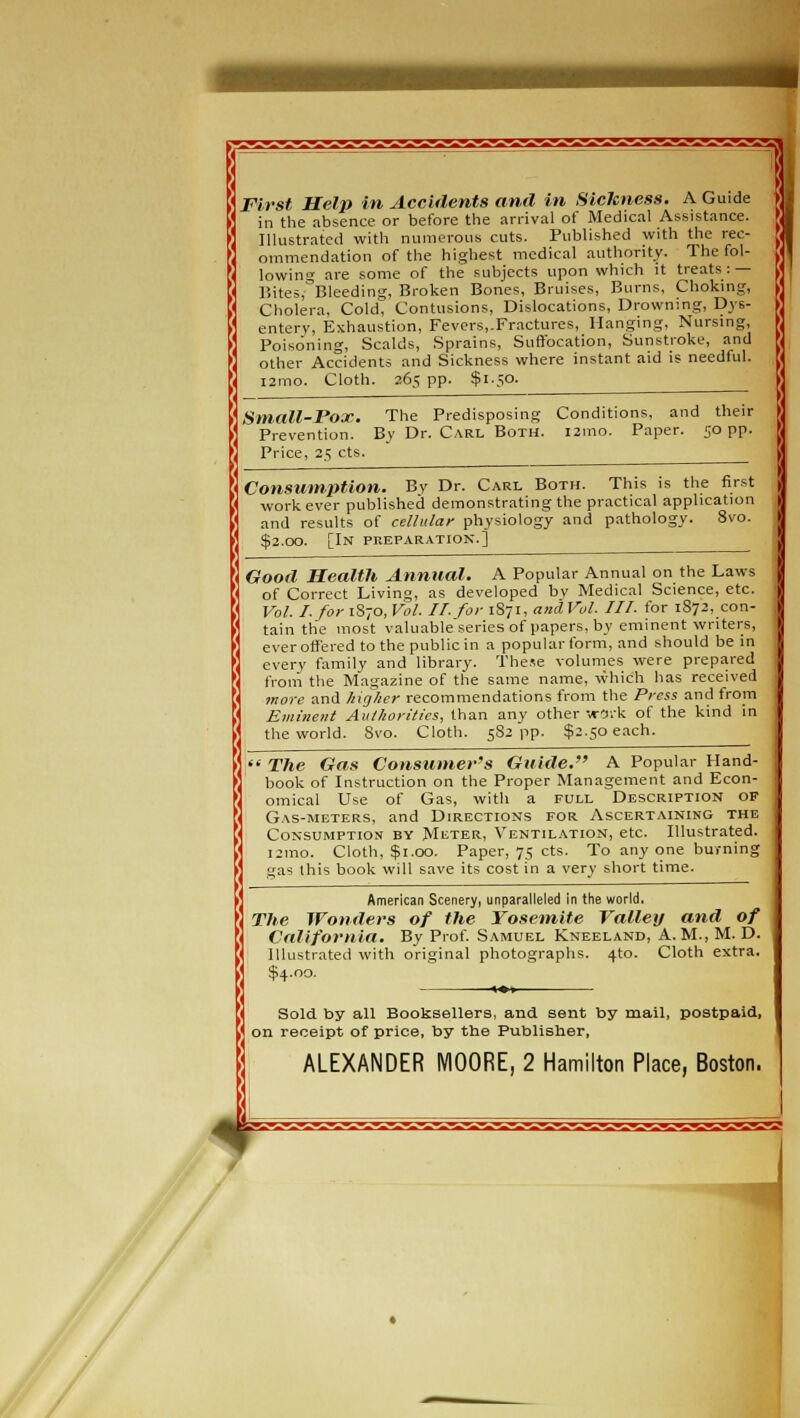 First Help in Accidents and in Sickness. A Guide in the absence or before the arrival of Medical Assistance. Illustrated with numerous cuts. Published with the rec- ommendation of the highest medical authority. The fol- lowing are some of the subjects upon which it treats: — Bites; Bleeding, Broken Bones, Bruises, Burns, Choking, Cholera, Cold, Contusions, Dislocations, Drowning, Dys- entery, Exhaustion, Fevers,.Fractures, Hanging, Nursing, Poisoning, Scalds, Sprains, Suffocation, Sunstroke, and other Accidents and Sickness where instant aid is needful. i2imo. Cloth. 265 pp. $1.50. Small-Pox. The Predisposing Conditions, and their Prevention. By Dr. Carl Both. 121110. Paper. 50 pp. Price, 25 cts. Consumption. By Dr. Carl Both. This is the first work ever published demonstrating the practical application and results of cellular physiology and pathology. 8vo. $2.00. [In preparation.] Good Health Annual. A Popular Annual on the Laws of Correct Living, as developed by Medical Science, etc. Vol. I. for 1S70, Vol. II. for 1871, and Vol. III. for 1872, con- tain the most valuable series of papers, by eminent writers, ever offered to the public in a popular form, and should be in every family and library. These volumes were prepared from the Magazine of the same name, which has received more and higher recommendations from the Press and from Eminent Authorities, than any other •jo:V. of the kind in the world. 8vo. Cloth. 5S2 pp. $2.50 each.  The Gas Consumer's Guide. A Popular Hand- book of Instruction on the Proper Management and Econ- omical Use of Gas, with a full Description of Gas-meters, and Directions for Ascertaining the Consumption by Meter, Ventilation, etc. Illustrated. i2ino. Cloth, $1.00. Paper, 75 cts. To any one burning gas this book will save its cost in a very short time. American Scenery, unparalleled in the world. The Wonders of the Yosemite Valley and of California. By Prof. Samuel Kneeland, A.M., M. D. Illustrated with original photographs. 4to. Cloth extra. $4.00. «♦»— Sold by all Booksellers, and sent by mail, postpaid, on receipt of price, by the Publisher, ALEXANDER MOORE, 2 Hamilton Place, Boston. 4