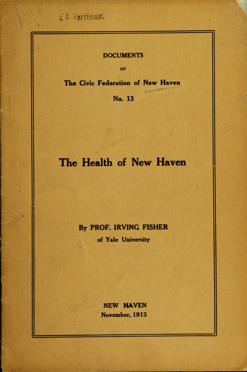 i . ■ -arrimair* DOCUMENTS OF The Civic Federation of New Haven No. 13 The Health of New Haven By PROF. IRVING FISHER of Yale University NEW HAVEN November, 1913