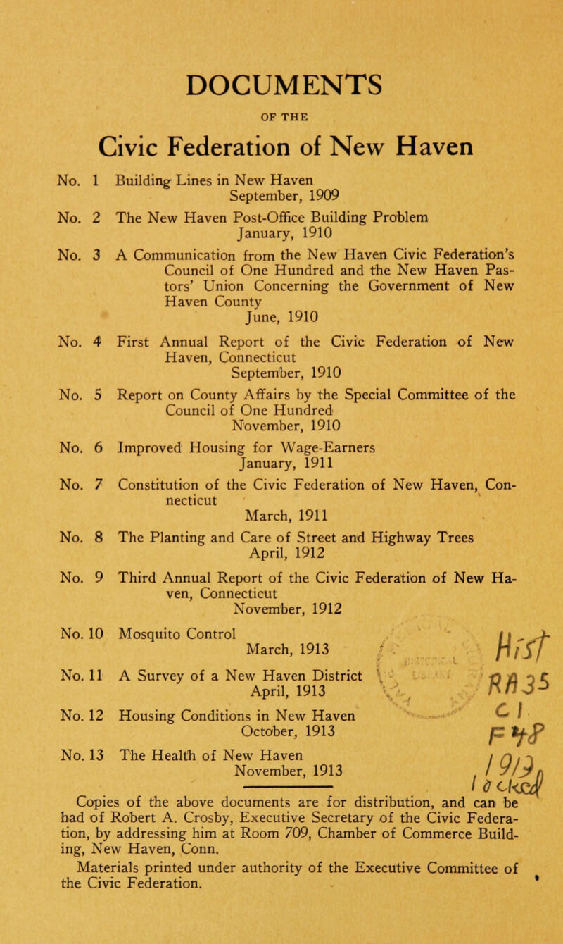 DOCUMENTS Civic Federation of New Haven No. 1 Building Lines in New Haven September, 1909 No. 2 The New Haven Post-Office Building Problem January, 1910 No. 3 A Communication from the New Haven Civic Federation's Council of One Hundred and the New Haven Pas- tors' Union Concerning the Government of New Haven County June, 1910 No. 4 First Annual Report of the Civic Federation of New Haven, Connecticut September, 1910 No. 5 Report on County Affairs by the Special Committee of the Council of One Hundred November, 1910 No. 6 Improved Housing for Wage-Earners January, 1911 No. 7 Constitution of the Civic Federation of New Haven, Con- necticut March, 1911 No. 8 The Planting and Care of Street and Highway Trees April, 1912 No. 9 Third Annual Report of the Civic Federation of New Ha- ven, Connecticut November, 1912 No. 10 Mosquito Control March, 1913 No. 11 A Survey of a New Haven District -Q -ft 3 r strict t April, 1913 No. 12 Housing Conditions in New Haven * • October, 1913 C lfj> No. 13 The Health of New Haven I H 1 ~\ November, 1913 , / 7/jt /<?C/<j&f Copies of the above documents are for distribution, and can be had of Robert A. Crosby, Executive Secretary of the Civic Federa- tion, by addressing him at Room 709, Chamber of Commerce Build- ing, New Haven, Conn. Materials printed under authority of the Executive Committee of the Civic Federation.