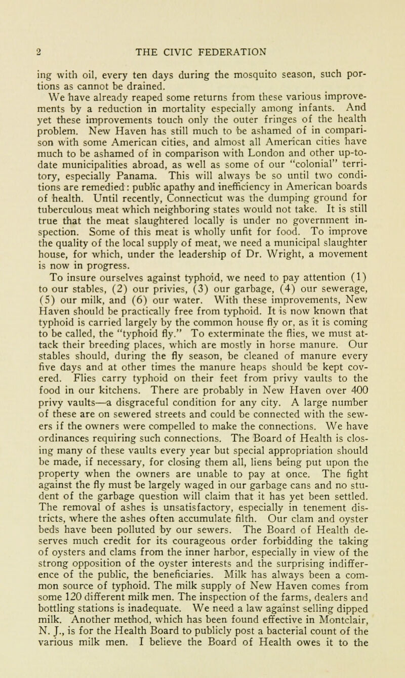 ing with oil, every ten days during the mosquito season, such por- tions as cannot be drained. We have already reaped some returns from these various improve- ments by a reduction in mortality especially among infants. And yet these improvements touch only the outer fringes of the health problem. New Haven has still much to be ashamed of in compari- son with some American cities, and almost all American cities have much to be ashamed of in comparison with London and other up-to- date municipalities abroad, as well as some of our colonial terri- tory, especially Panama. This will always be so until two condi- tions are remedied : public apathy and inefficiency in American boards of health. Until recently, Connecticut was the dumping ground for tuberculous meat which neighboring states would not take. It is still true that the meat slaughtered locally is under no government in- spection. Some of this meat is wholly unfit for food. To improve the quality of the local supply of meat, we need a municipal slaughter house, for which, under the leadership of Dr. Wright, a movement is now in progress. To insure ourselves against typhoid, we need to pay attention (1) to our stables, (2) our privies, (3) our garbage, (4) our sewerage, (5) our milk, and (6) our water. With these improvements, New Haven should be practically free from typhoid. It is now known that typhoid is carried largely by the common house fly or, as it is coming to be called, the typhoid fly. To exterminate the flies, we must at- tack their breeding places, which are mostly in horse manure. Our stables should, during the fly season, be cleaned of manure every five days and at other times the manure heaps should be kept cov- ered. Flies carry typhoid on their feet from privy vaults to the food in our kitchens. There are probably in New Haven over 400 privy vaults—a disgraceful condition for any city. A large number of these are on sewered streets and could be connected with the sew- ers if the owners were compelled to make the connections. We have ordinances requiring such connections. The Board of Health is clos- ing many of these vaults every year but special appropriation should be made, if necessary, for closing them all, liens being put upon the property when the owners are unable to pay at once. The fight against the fly must be largely waged in our garbage cans and no stu- dent of the garbage question will claim that it has yet been settled. The removal of ashes is unsatisfactory, especially in tenement dis- tricts, where the ashes often accumulate filth. Our clam and oyster beds have been polluted by our sewers. The Board of Health de- serves much credit for its courageous order forbidding the taking of oysters and clams from the inner harbor, especially in view of the strong opposition of the oyster interests and the surprising indiffer- ence of the public, the beneficiaries. Milk has always been a com- mon source of typhoid. The milk supply of New Haven comes from some 120 different milk men. The inspection of the farms, dealers and bottling stations is inadequate. We need a law against selling dipped milk. Another method, which has been found effective in Montclair, N. J., is for the Health Board to publicly post a bacterial count of the various milk men. I believe the Board of Health owes it to the