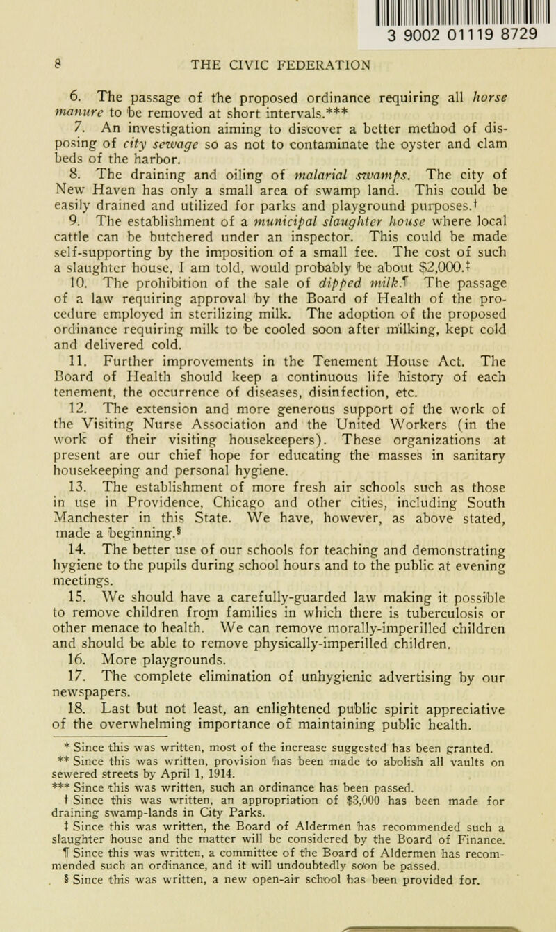 3 9002 01119 8729 THE CIVIC FEDERATION 6. The passage of the proposed ordinance requiring all horse manure to be removed at short intervals.*** 7. An investigation aiming to discover a better method of dis- posing of city seivage so as not to contaminate the oyster and clam beds of the harbor. 8. The draining and oiling of malarial swamps. The city of New Haven has only a small area of swamp land. This could be easily drained and utilized for parks and playground purposes.'* 9. The establishment of a municipal slaughter house where local cattle can be butchered under an inspector. This could be made self-supporting by the imposition of a small fee. The cost of such a slaughter house, I am told, would probably be about $2,000.* 10. The prohibition of the sale of dipped milk.^ The passage of a law requiring approval by the Board of Health of the pro- cedure employed in sterilizing milk. The adoption of the proposed ordinance requiring milk to be cooled soon after milking, kept cold and delivered cold. 11. Further improvements in the Tenement House Act. The Board of Health should keep a continuous life history of each tenement, the occurrence of diseases, disinfection, etc. 12. The extension and more generous support of the work of the Visiting Nurse Association and the United Workers (in the work of their visiting housekeepers). These organizations at present are our chief hope for educating the masses in sanitary housekeeping and personal hygiene. 13. The establishment of more fresh air schools such as those in use in Providence, Chicago and other cities, including South Manchester in this State. We have, however, as above stated, made a beginning.5 14. The better use of our schools for teaching and demonstrating hygiene to the pupils during school hours and to the public at evening meetings. 15. We should have a carefully-guarded law making it possible to remove children from families in which there is tuberculosis or other menace to health. We can remove morally-imperilled children and should be able to remove physically-imperilled children. 16. More playgrounds. 17. The complete elimination of unhygienic advertising by our newspapers. 18. Last but not least, an enlightened public spirit appreciative of the overwhelming importance of maintaining public health. * Since this was written, most of the increase suggested has been granted. ** Since this was written, provision has been made to abolish all vaults on sewered streets by April 1, 1914. *** Since this was written, such an ordinance has been passed. t Since this was written, an appropriation of $3,000 has been made for draining swamp-lands in City Parks. t Since this was written, the Board of Aldermen has recommended such a slaughter house and the matter will be considered by the Board of Finance. IT Since this was written, a committee of the Board of Aldermen has recom- mended such an ordinance, and it will undoubtedly soon be passed. 5 Since this was written, a new open-air school has been provided for.