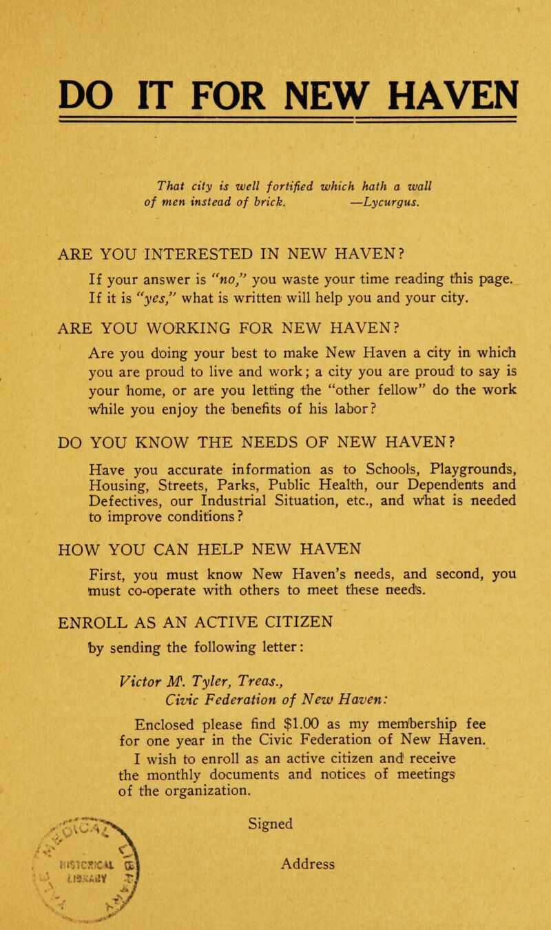 DO IT FOR NEW HAVEN That city is well fortified which hath a wall of men instead of brick. —Lycurgus. ARE YOU INTERESTED IN NEW HAVEN? If your answer is no, you waste your time reading this page. If it is yes, what is written will help you and your city. ARE YOU WORKING FOR NEW HAVEN? Are you doing your best to make New Haven a city in which you are proud to live and work; a city you are proud to say is your home, or are you letting the other fellow do the work while you enjoy the benefits of his labor? DO YOU KNOW THE NEEDS OF NEW HAVEN? Have you accurate information as to Schools, Playgrounds, Housing, Streets, Parks, Public Health, our Dependents and Defectives, our Industrial Situation, etc., and what is needed to improve conditions? HOW YOU CAN HELP NEW HAVEN First, you must know New Haven's needs, and second, you must co-operate with others to meet these needs. ENROLL AS AN ACTIVE CITIZEN by sending the following letter: Victor M. Tyler, Treas., Civic Federation of New Haven: Enclosed please find $1.00 as my membership fee for one year in the Civic Federation of New Haven. I wish to enroll as an active citizen and receive the monthly documents and notices of meetings of the organization. Signed Address «c ■ K \ new &' ;ijy ga i ^v / K