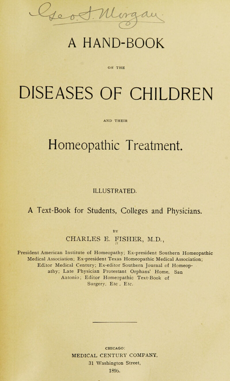 A HAND-BOOK DISEASES OF CHILDREN AND THEIR Homeopathic Treatment. ILLUSTRATED. A Text-Book for Students, Colleges and Physicians. BY CHARLES E. FISHER, M.D., President American Institute of Homeopathy; Ex-president Southern Homeopathic Medical Association; Ex-president Texas Homeopathic Medical Association; Editor Medical Century; Ex-editor Southern Journal of Homeop- athy; Late Physician Protestant Orphans' Home, San Antonio; Editor Homeopathic Text-Book of Surgery, Etc , Etc. CHICAGO: MEDICAL CENTURY COMPANY, 31 Washington Street, 1895.