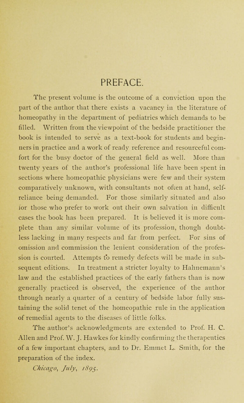 PREFACE. The present volume is the outcome of a conviction upon the part of the author that there exists a vacancy in the literature of homeopathy in the department of pediatrics which demands to be filled. Written from the viewpoint of the bedside practitioner the book is intended to serve as a text-book for students and begin- ners in practice and a work of ready reference and resourceful com- fort for the busy doctor of the general field as well. More than twenty years of the author's professional life have been spent in sections where homeopathic physicians were few and their system comparatively unknown, with consultants not often at hand, self- reliance being demanded. For those similarly situated and also for those who prefer to work out their own salvation in difficult cases the book has been prepared. It is believed it is more com- plete than any similar volume of its profession, though doubt- less lacking in many respects and far from perfect. For sins of omission and commission the lenient consideration of the profes- sion is courted. Attempts to remedy defects will be made in sub- sequent editions. In treatment a stricter loyalty to Hahnemann's law and the established practices of the early fathers than is now generally practiced is observed, the experience of the author through nearly a quarter of a century of bedside labor fully sus- taining the solid tenet of the homeopathic rule in the application of remedial agents to the diseases of little folks. The author's acknowledgments are extended to Prof. H. C. Allen and Prof. W. J. Hawkes for kindly confirming the therapeutics of a few important chapters, and to Dr. Emmet L,. Smith, for the preparation of the index. Chicago, July, 1895.