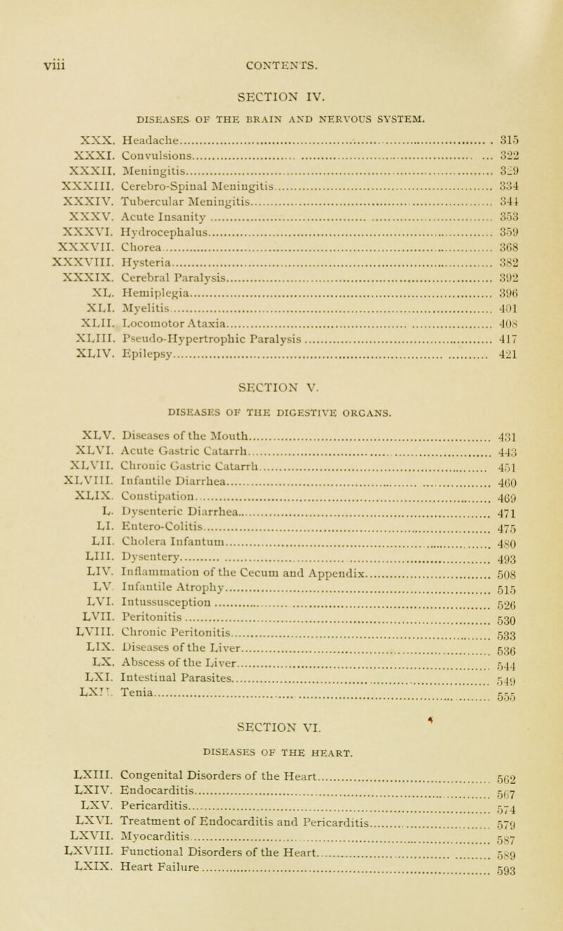 Vlll CONTENTS. SECTION IV. DISEASES OF THE BRAIN AND NERVOUS SYSTEM. XXX. Headache 315 XXXI. Convulsions 322 XXXII. Meningitis 3_9 XXXIII. Cerebro-Spiual Meningitis 33 I XXXIV. Tubercular Meningitis 34 I XXXV. Acute Insanity 353 XXXVI. Hydrocephalus 359 XXXVII. Chorea 368 XXXVIII. Hysteria 382 XXXIX. Cerebral Paralysis 392 XL. Hemiplegia 396 XI.I. Myelitis Jul XLII. Locomotor Ataxia 408 XI.III. Pseudo-Hypertrophic Paralysis 417 XLIV. Epilepsy 421 SECTION V. DISEASES OK THE DIGESTIVE ORCANS. XLV. Diseases of the Mouth 4;',] XLVI. Acute Gastric Catarrh 44;: XLVII. Chronic Gastric Catarrh 4,,1 XI.VIII. Infantile Diarrhea 4G0 XLIX. Constipation 4U;, I, 1 lysenteric Diarrhea 471 LI. Eutero-Colitis 475 LI I. Cholera Infantum 480 LIII. Dysentery 493 LIV. Inflammation of the Cecum and Appendix 508 I.V Infantile Atrophy 515 LVI. Intussusception 526 LVII. Peritonitis 53Q LVIII. Chronic Peritonitis 533 LIX. Diseases of the Liver 533 I.X. Abscess of the Liver 544 LXI. Intestinal Parasites 549 LXT- Tenia .... JZZZZZ'.'.'.'. 555 SECTION VI. DISEASES OF THE HEART. LXIII. Congenital Disorders of the Heart 552 LXIV. Endocarditis cgi? LXV. Pericarditis 574 LXVI. Treatment of Endocarditis and Pericarditis .-,7;i LXVII. Myocarditis -t<- LXVIII. Functional Disorders of the Heart 539 LXIX. Heart Failure 593