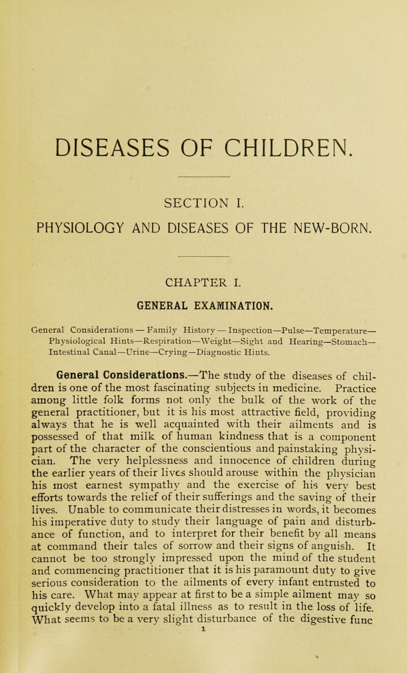 DISEASES OF CHILDREN. SECTION I. PHYSIOLOGY AND DISEASES OF THE NEW-BORN. CHAPTER I. GENERAL EXAMINATION. General Considerations — Family History— Inspection—Pulse—Temperature— Physiological Hints—Respiration—Weight—Sight and Hearing—Stomach- Intestinal Canal—Urine—Crying—Diagnostic Hints. General Considerations.—The study of the diseases of chil- dren is one of the most fascinating subjects in medicine. Practice among little folk forms not only the bulk of the work of the general practitioner, but it is his most attractive field, providing always that he is well acquainted with their ailments and is possessed of that milk of human kindness that is a component part of the character of the conscientious and painstaking physi- cian. The very helplessness and innocence of children during the earlier years of their lives should arouse within the physician his most earnest sympathy and the exercise of his very best efforts towards the relief of their sufferings and the saving of their lives. Unable to communicate their distresses in words, it becomes his imperative duty to study their language of pain and disturb- ance of function, and to interpret for their benefit by all means at command their tales of sorrow and their signs of anguish. It cannot be too strongly impressed upon the mind of the student and commencing practitioner that it is his paramount duty to give serious consideration to the ailments of every infant entrusted to his care. What may appear at first to be a simple ailment may so quickly develop into a fatal illness as to result in the loss of life. What seems to be a very slight disturbance of the digestive func