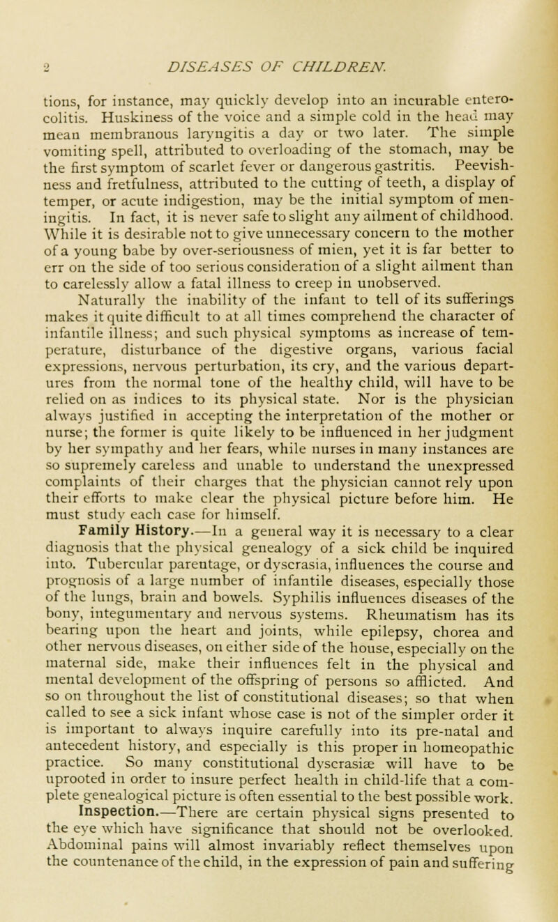 tions, for instance, may quickly develop into an incurable entero- colitis. Huskiness of the voice and a simple cold in the head may mean membranous laryngitis a day or two later. The simple vomiting spell, attributed to overloading of the stomach, may be the first symptom of scarlet fever or dangerous gastritis. Peevish- ness and fretfulness, attributed to the cutting of teeth, a display of temper, or acute indigestion, may be the initial symptom of men- ingitis. In fact, it is never safe to slight any ailment of childhood. While it is desirable not to give unnecessary concern to the mother of a young babe by over-seriousness of mien, yet it is far better to err on the side of too serious consideration of a slight ailment than to carelessly allow a fatal illness to creep in unobserved. Naturally the inability of the infant to tell of its sufferings makes it quite difficult to at all times comprehend the character of infantile illness; and such physical symptoms as increase of tem- perature, disturbance of the digestive organs, various facial expressions, nervous perturbation, its cry, and the various depart- ures from the normal tone of the healthy child, will have to be relied on as indices to its physical state. Nor is the physician always justified in accepting the interpretation of the mother or nurse; the former is quite likely to be influenced in her judgment by her sympathy and her fears, while nurses in many instances are so supremely careless and unable to understand the unexpressed complaints of their charges that the physician cannot rely upon their efforts to make clear the physical picture before him. He must study each case for himself. Family History.—In a general way it is necessary to a clear diagnosis that the physical genealogy of a sick child be inquired into. Tubercular parentage, or dyscrasia, influences the course and prognosis of a large number of infantile diseases, especially those of the lungs, brain and bowels. Syphilis influences diseases of the bony, integumentary and nervous systems. Rheumatism has its bearing upon the heart and joints, while epilepsy, chorea and other nervous diseases, on either side of the house, especially on the maternal side, make their influences felt in the physical and mental development of the offspring of persons so afflicted. And so on throughout the list of constitutional diseases; so that when called to see a sick infant whose case is not of the simpler order it is important to always inquire carefully into its pre-natal and antecedent history, and especially is this proper in homeopathic practice. So many constitutional dyscrasise will have to be uprooted in order to insure perfect health in child-life that a com- plete genealogical picture is often essential to the best possible work. Inspection—There are certain physical signs presented to the eye which have significance that should not be overlooked. Abdominal pains will almost invariably reflect themselves upon the countenance of the child, in the expression of pain and suffering