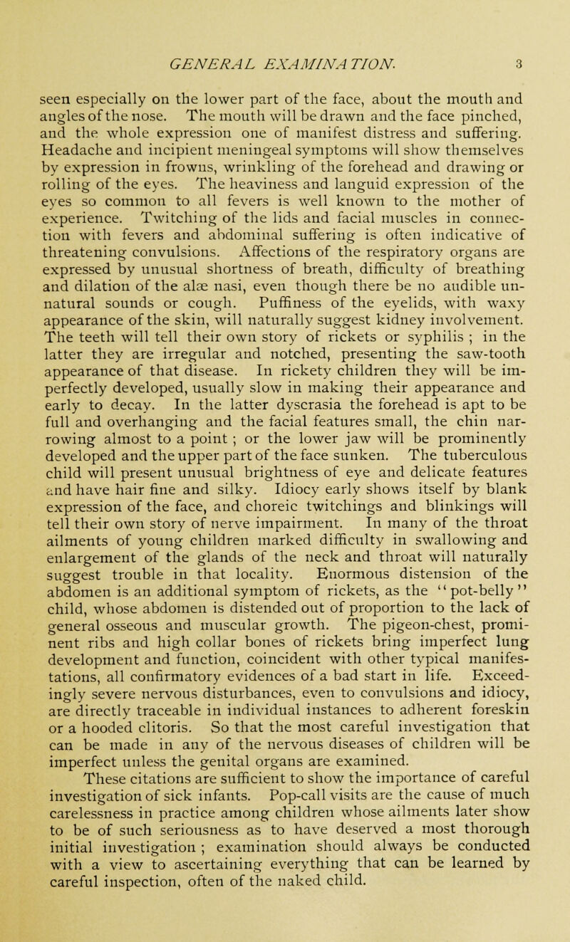 seen especially on the lower part of the face, about the mouth and angles of the nose. The mouth will be drawn and the face pinched, and the whole expression one of manifest distress and suffering. Headache and incipient meningeal symptoms will show themselves by expression in frowns, wrinkling of the forehead and drawing or rolling of the eyes. The heaviness and languid expression of the eyes so common to all fevers is well known to the mother of experience. Twitching of the lids and facial muscles in connec- tion with fevers and abdominal suffering is often indicative of threatening convulsions. Affections of the respiratory organs are expressed by unusual shortness of breath, difficulty of breathing and dilation of the alse nasi, even though there be no audible un- natural sounds or cough. Puffiness of the eyelids, with waxy appearance of the skin, will naturally suggest kidney involvement. The teeth will tell their own story of rickets or syphilis ; in the latter they are irregular and notched, presenting the saw-tooth appearance of that disease. In rickety children they will be im- perfectly developed, usually slow in making their appearance and early to decay. In the latter dyscrasia the forehead is apt to be full and overhanging and the facial features small, the chin nar- rowing almost to a point; or the lower jaw will be prominently developed and the upper part of the face sunken. The tuberculous child will present unusual brightness of eye and delicate features and have hair fine and silky. Idiocy early shows itself by blank expression of the face, and choreic twitchings and blinkings will tell their own story of nerve impairment. In many of the throat ailments of young children marked difficulty in swallowing and enlargement of the glands of the neck and throat will naturally suggest trouble in that locality. Enormous distension of the abdomen is an additional symptom of rickets, as the pot-belly child, whose abdomen is distended out of proportion to the lack of general osseous and muscular growth. The pigeon-chest, promi- nent ribs and high collar bones of rickets bring imperfect lung development and function, coincident with other typical manifes- tations, all confirmatory evidences of a bad start in life. Exceed- ingly severe nervous disturbances, even to convulsions and idiocy, are directly traceable in individual instances to adherent foreskin or a hooded clitoris. So that the most careful investigation that can be made in any of the nervous diseases of children will be imperfect unless the genital organs are examined. These citations are sufficient to show the importance of careful investigation of sick infants. Pop-call visits are the cause of much carelessness in practice among children whose ailments later show to be of such seriousness as to have deserved a most thorough initial investigation ; examination should always be conducted with a view to ascertaining everything that can be learned by careful inspection, often of the naked child.